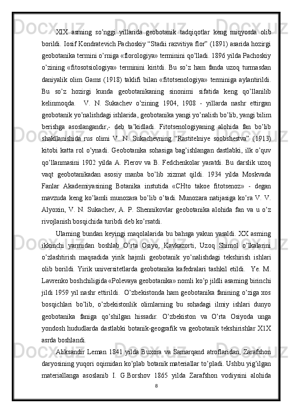 XIX   asrning   so’nggi   yillarida   geobotanik   tadqiqotlar   keng   miqyosda   olib
borildi. Iosif Kondratevich Pachoskiy “Stadii razvitiya flor” (1891) asarida hozirgi
geobotanika termini o’rniga «florologiya» terminini qo’lladi. 1896 yilda Pachoskiy
o’zining   «fitosotsiologiya»   terminini   kiritdi.   Bu   so’z   ham   fanda   uzoq   turmasdan
daniyalik   olim   Gams   (1918)   taklifi   bilan   «fitotsenologiya»   terminiga   aylantirildi.
Bu   so’z   hozirgi   kunda   geobotanikaning   sinonimi   sifatida   keng   qo’llanilib
kelinmoqda.     V.   N.   Sukachev   o’zining   1904,   1908   -   yillarda   nashr   ettirgan
geobotanik yo’nalishdagi ishlarida, geobotanika yangi yo’nalish bo’lib, yangi bilim
berishga   asoslangandir,-   deb   ta’kidladi.   Fitotsenologiyaning   alohida   fan   bo’lib
shakllanishida   rus   olimi   V.   N.   Sukachevning   “Rastitelniye   soobshestva”   (1913)
kitobi   katta   rol   o’ynadi.   Geobotanika   sohasiga   bag’ishlangan   dastlabki,   ilk   o’quv
qo’llanmasini   1902   yilda   A.   Flerov   va   B.   Fedchenkolar   yaratdi.   Bu   darslik   uzoq
vaqt   geobotanikadan   asosiy   manba   bo’lib   xizmat   qildi.   1934   yilda   Moskvada
Fanlar   Akademiyasining   Botanika   instutida   «CHto   takoe   fitotsenoz»   -   degan
mavzuda   keng  ko’lamli   munozara   bo’lib   o’tadi.   Munozara   natijasiga   ko’ra   V.  V.
Alyoxin,   V.   N.   Sukachev,   A.   P.   Shennikovlar   geobotanika   alohida   fan   va   u   o’z
rivojlanish bosqichida turibdi deb ko’rsatdi.
Ularning bundan keyingi maqolalarida bu bahsga yakun yasaldi. XX asrning
ikkinchi   yarmidan   boshlab   O’rta   Osiyo,   Kavkazorti,   Uzoq   Shimol   o’lkalarini
o’zlashtirish   maqsadida   yirik   hajmli   geobotanik   yo’nalishdagi   tekshirish   ishlari
olib   borildi.   Yirik   universitetlarda   geobotanika   kafedralari   tashkil   etildi.     Ye.   M.
Lavrenko boshchiligida «Polevaya geobotanika» nomli ko’p jildli asarning birinchi
jildi 1959 yil nashr  ettirildi.   O’zbekistonda ham geobotanika fanining o’ziga xos
bosqichlari   bo’lib,   o’zbekistonlik   olimlarning   bu   sohadagi   ilmiy   ishlari   dunyo
geobotanika   faniga   qo’shilgan   hissadir.   O’zbekiston   va   O’rta   Osiyoda   unga
yondosh  hududlarda  dastlabki  botanik-geografik  va geobotanik  tekshirishlar   X1X
asrda boshlandi.
Aliksandir   Leman   1841   yilda   Buxora   va   Samarqand   atroflaridan,   Zarafshon
daryosining yuqori oqimidan ko’plab botanik materiallar to’pladi. Ushbu yig’ilgan
materiallanga   asoslanib   I.   G.Borshov   1865   yilda   Zarafshon   vodiysini   alohida
8