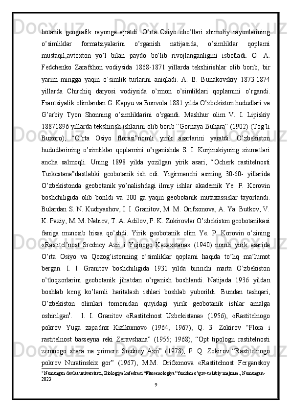 botanik   geografik   rayonga   ajratdi.   O’rta   Osiyo   cho’llari   shimoliy   rayonlarining
o’simliklar   formatsiyalarini   o’rganish   natijasida,   o’simliklar   qoplami
mustaqil,avtoxton   yo’l   bilan   paydo   bo’lib   rivojlanganligini   isbotladi.   O.   A.
Fedchenko   Zarafshon   vodiysida   1868-1871   yillarda   tekshirishlar   olib   borib,   bir
yarim   mingga   yaqin   o’simlik   turlarini   aniqladi.   A.   B.   Bunakovskiy   1873-1874
yillarda   Chirchiq   daryosi   vodiysida   o’rmon   o’simliklari   qoplamini   o’rgandi.
Frantsiyalik olimlardan G. Kapyu va Bonvola 1881 yilda O’zbekiston hududlari va
G’arbiy   Tyon   Shonning   o’simliklarini   o’rgandi.   Mashhur   olim   V.   I.   Lipiskiy
18871896 yillarda tekshirish ishlarini olib borib “Gornaya Buhara” (1902)-(Tog’li
Buxoro),   “O’rta   Osiyo   florasi”nomli   yirik   asarlarini   yaratdi.   O’zbekiston
hududlarining   o’simliklar   qoplamini   o’rganishda   S.   I.   Korjinskiyning   xizmatlari
ancha   salmoqli.   Uning   1898   yilda   yozilgan   yirik   asari,   “Ocherk   rastitelnosti
Turkestana”dastlabki   geobotanik   ish   edi.   Yigirmanchi   asrning   30-60-   yillarida
O’zbekistonda   geobotanik   yo’nalishdagi   ilmiy   ishlar   akademik   Ye.   P.   Korovin
boshchiligida   olib   borildi   va   200   ga   yaqin   geobotanik   mutaxassislar   tayorlandi.
Bulardan S. N. Kudryashov, I. I .Granitov, M. M. Orifxonova, A. Ya. Butkov, V.
K. Paziy, M. M. Nabiev, T. A. Adilov, P. K. Zokirovlar O’zbekiston geobotanikasi
faniga   munosib   hissa   qo’shdi.   Yirik   geobotanik   olim   Ye.   P.   Korovin   o’zining
«Rastitel’nost   Sredney   Azii   i   Yujnogo   Kazaxstana»   (1940)   nomli   yirik   asarida
O’rta   Osiyo   va   Qozog’istonning   o’simliklar   qoplami   haqida   to’liq   ma’lumot
bergan.   I.   I.   Granitov   boshchiligida   1931   yilda   birinchi   marta   O’zbekiston
o’tloqzorlarini   geobotanik   jihatdan   o’rganish   boshlandi.   Natijada   1936   yildan
boshlab   keng   ko’lamli   haritalash   ishlari   boshlab   yuborildi.   Bundan   tashqari,
O’zbekiston   olimlari   tomonidan   quyidagi   yirik   geobotanik   ishlar   amalga
oshirilgan 4
.     I.   I.   Granitov   «Rastitelnost   Uzbekistana»   (1956),   «Rastitelnogo
pokrov   Yuga   zapadnx   Kizlkumov»   (1964;   1967),   Q.   3.   Zokirov   “Flora   i
rastitelnost   basseyna   reki   Zeravshana”   (1955;   1968),   “Opt   tipologii   rastitelnosti
zemnogo   shara   na   primere   Sredney   Azii”   (1978),   P.   Q.   Zokirov   “Rastitelnogo
pokrov   Nuratinskix   gor”   (1967),   M.M.   Orifxonova   «Rastitelnost   Ferganskoy
4
  Namangan davlat universiteti, Biologiya kafedrasi “Fitosenologiya” fanidan o’quv-uslubiy majmua., Namangan-
2023
9 