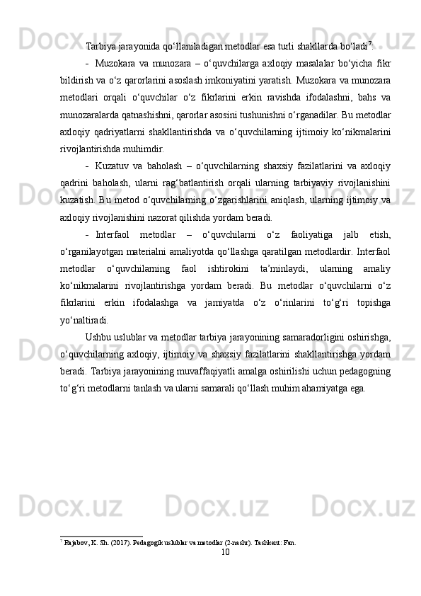 Tarbiya jarayonida qo‘llaniladigan metodlar esa turli shakllarda bo‘ladi 7
:
 Muzokara   va   munozara   –   o‘quvchilarga   axloqiy   masalalar   bo‘yicha   fikr
bildirish va o‘z qarorlarini asoslash imkoniyatini yaratish. Muzokara va munozara
metodlari   orqali   o‘quvchilar   o‘z   fikrlarini   erkin   ravishda   ifodalashni,   bahs   va
munozaralarda qatnashishni, qarorlar asosini tushunishni o‘rganadilar. Bu metodlar
axloqiy   qadriyatlarni   shakllantirishda   va   o‘quvchilarning   ijtimoiy   ko‘nikmalarini
rivojlantirishda muhimdir.
 Kuzatuv   va   baholash   –   o‘quvchilarning   shaxsiy   fazilatlarini   va   axloqiy
qadrini   baholash,   ularni   rag‘batlantirish   orqali   ularning   tarbiyaviy   rivojlanishini
kuzatish.   Bu   metod   o‘quvchilarning   o‘zgarishlarini   aniqlash,   ularning   ijtimoiy   va
axloqiy rivojlanishini nazorat qilishda yordam beradi.
 Interfaol   metodlar   –   o‘quvchilarni   o‘z   faoliyatiga   jalb   etish,
o‘rganilayotgan materialni amaliyotda qo‘llashga  qaratilgan metodlardir. Interfaol
metodlar   o‘quvchilarning   faol   ishtirokini   ta’minlaydi,   ularning   amaliy
ko‘nikmalarini   rivojlantirishga   yordam   beradi.   Bu   metodlar   o‘quvchilarni   o‘z
fikrlarini   erkin   ifodalashga   va   jamiyatda   o‘z   o‘rinlarini   to‘g‘ri   topishga
yo‘naltiradi.
Ushbu uslublar va metodlar tarbiya jarayonining samaradorligini oshirishga,
o‘quvchilarning   axloqiy,   ijtimoiy   va   shaxsiy   fazilatlarini   shakllantirishga   yordam
beradi. Tarbiya jarayonining muvaffaqiyatli amalga oshirilishi uchun pedagogning
to‘g‘ri metodlarni tanlash va ularni samarali qo‘llash muhim ahamiyatga ega.
7
 Rajabov, K. Sh. (2017). Pedagogik uslublar va metodlar (2-nashr).  Tashkent: Fan.
10 