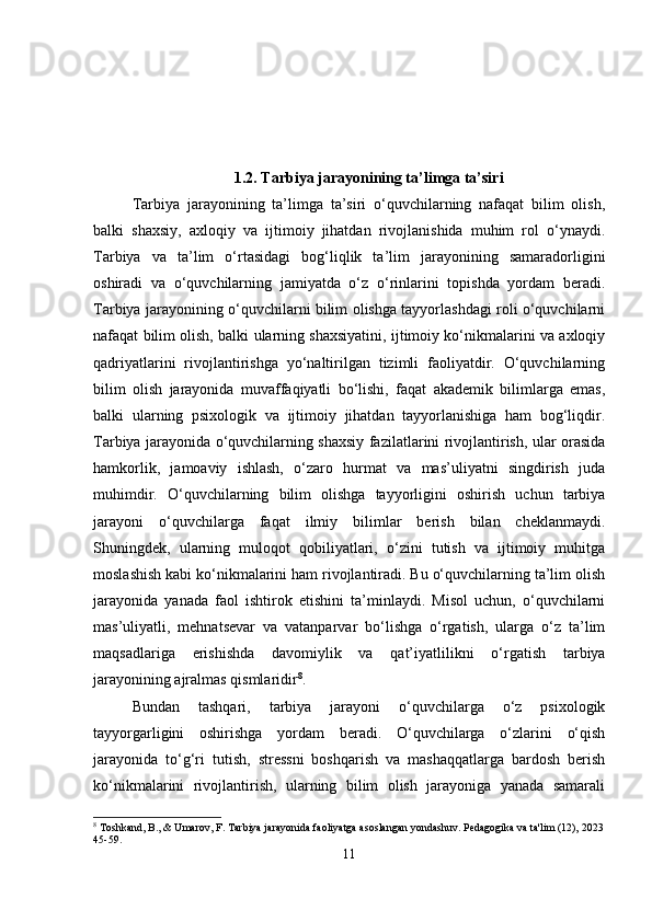 1.2. Tarbiya jarayonining ta’limga ta’siri
Tarbiya   jarayonining   ta’limga   ta’siri   o‘quvchilarning   nafaqat   bilim   olish,
balki   shaxsiy,   axloqiy   va   ijtimoiy   jihatdan   rivojlanishida   muhim   rol   o‘ynaydi.
Tarbiya   va   ta’lim   o‘rtasidagi   bog‘liqlik   ta’lim   jarayonining   samaradorligini
oshiradi   va   o‘quvchilarning   jamiyatda   o‘z   o‘rinlarini   topishda   yordam   beradi.
Tarbiya jarayonining o‘quvchilarni bilim olishga tayyorlashdagi roli o‘quvchilarni
nafaqat bilim olish, balki ularning shaxsiyatini, ijtimoiy ko‘nikmalarini va axloqiy
qadriyatlarini   rivojlantirishga   yo‘naltirilgan   tizimli   faoliyatdir.   O‘quvchilarning
bilim   olish   jarayonida   muvaffaqiyatli   bo‘lishi,   faqat   akademik   bilimlarga   emas,
balki   ularning   psixologik   va   ijtimoiy   jihatdan   tayyorlanishiga   ham   bog‘liqdir.
Tarbiya jarayonida o‘quvchilarning shaxsiy fazilatlarini rivojlantirish, ular orasida
hamkorlik,   jamoaviy   ishlash,   o‘zaro   hurmat   va   mas’uliyatni   singdirish   juda
muhimdir.   O‘quvchilarning   bilim   olishga   tayyorligini   oshirish   uchun   tarbiya
jarayoni   o‘quvchilarga   faqat   ilmiy   bilimlar   berish   bilan   cheklanmaydi.
Shuningdek,   ularning   muloqot   qobiliyatlari,   o‘zini   tutish   va   ijtimoiy   muhitga
moslashish kabi ko‘nikmalarini ham rivojlantiradi. Bu o‘quvchilarning ta’lim olish
jarayonida   yanada   faol   ishtirok   etishini   ta’minlaydi.   Misol   uchun,   o‘quvchilarni
mas’uliyatli,   mehnatsevar   va   vatanparvar   bo‘lishga   o‘rgatish,   ularga   o‘z   ta’lim
maqsadlariga   erishishda   davomiylik   va   qat’iyatlilikni   o‘rgatish   tarbiya
jarayonining ajralmas qismlaridir 8
.
Bundan   tashqari,   tarbiya   jarayoni   o‘quvchilarga   o‘z   psixologik
tayyorgarligini   oshirishga   yordam   beradi.   O‘quvchilarga   o‘zlarini   o‘qish
jarayonida   to‘g‘ri   tutish,   stressni   boshqarish   va   mashaqqatlarga   bardosh   berish
ko‘nikmalarini   rivojlantirish,   ularning   bilim   olish   jarayoniga   yanada   samarali
8
 Toshkand, B., & Umarov, F. Tarbiya jarayonida faoliyatga asoslangan yondashuv. Pedagogika va ta'lim (12), 2023
45-59.
11 
