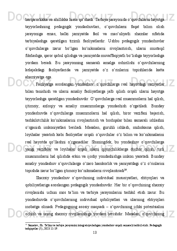 barqarorlikka va ahillikka hissa qo‘shadi. Tarbiya jarayonida o‘quvchilarni hayotga
tayyorlashning   pedagogik   yondashuvlari,   o‘quvchilarni   faqat   bilim   olish
jarayoniga   emas,   balki   jamiyatda   faol   va   mas’uliyatli   shaxslar   sifatida
tarbiyalashga   qaratilgan   tizimli   faoliyatlardir.   Ushbu   pedagogik   yondashuvlar
o‘quvchilarga   zarur   bo‘lgan   ko‘nikmalarni   rivojlantirish,   ularni   mustaqil
fikrlashga, qaror qabul qilishga va jamiyatda muvaffaqiyatli bo‘lishga tayyorlashga
yordam   beradi.   Bu   jarayonning   samarali   amalga   oshirilishi   o‘quvchilarning
kelajakdagi   faoliyatlarida   va   jamiyatda   o‘z   o‘rinlarini   topishlarida   katta
ahamiyatga ega.  
Faoliyatga   asoslangan   yondashuv,   o‘quvchilarga   real   hayotdagi   vaziyatlar
bilan   tanishish   va   ularni   amaliy   faoliyatlarga   jalb   qilish   orqali   ularni   hayotga
tayyorlashga qaratilgan yondashuvdir. O‘quvchilarga real muammolarni hal qilish,
ijtimoiy,   axloqiy   va   amaliy   muammolarga   yondashish   o‘rgatiladi.   Bunday
yondashuvda   o‘quvchilarga   muammolarni   hal   qilish,   biror   vazifani   bajarish,
tashkilotchilik   ko‘nikmalarini   rivojlantirish   va   boshqalar   bilan   samarali   ishlashni
o‘rganish   imkoniyatlari   beriladi.   Masalan,   guruhli   ishlash,   muhokama   qilish,
loyihalar   yaratish   kabi   faoliyatlar   orqali   o‘quvchilar   o‘z   bilim   va   ko‘nikmalarini
real   hayotda   qo‘llashni   o‘rganadilar.   Shuningdek,   bu   yondashuv   o‘quvchilarga
yangi   vazifalar   va   loyihalar   orqali   ularni   qiyinchiliklarga   duchor   qilish,   turli
muammolarni   hal   qilishda   erkin   va   ijodiy   yondashishga   imkon   yaratadi.   Bunday
amaliy   yondashuv   o‘quvchilarga   o‘zaro   hamkorlik   va   jamiyatdagi   o‘z   o‘rinlarini
topishda zarur bo‘lgan ijtimoiy ko‘nikmalarni rivojlantiradi 10
.
Shaxsiy   yondashuv   o‘quvchining   individual   xususiyatlari,   ehtiyojlari   va
qobiliyatlariga asoslangan pedagogik yondashuvdir. Har bir o‘quvchining shaxsiy
rivojlanishi   uchun   mos   ta’lim   va   tarbiya   jarayonlarini   tashkil   etish   zarur.   Bu
yondashuvda   o‘quvchilarning   individual   qobiliyatlari   va   ularning   ehtiyojlari
inobatga   olinadi.   Pedagogning   asosiy   maqsadi   –   o‘quvchining   ichki   potentsialini
ochish   va   uning   shaxsiy   rivojlanishiga   yordam   berishdir.   Masalan,   o‘quvchining
10
 Samatov, Sh. Ta'lim va tarbiya jarayonini integratsiyalashgan yondashuv orqali samarali tashkil etish. Pedagogik 
tadqiqotlar (5), 2023 11-19.
13 