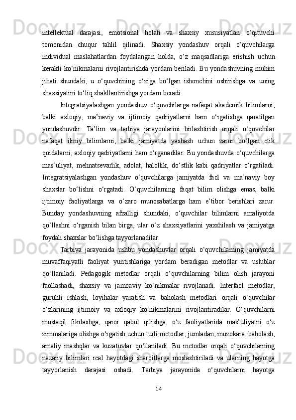 intellektual   darajasi,   emotsional   holati   va   shaxsiy   xususiyatlari   o‘qituvchi
tomonidan   chuqur   tahlil   qilinadi.   Shaxsiy   yondashuv   orqali   o‘quvchilarga
individual   maslahatlardan   foydalangan   holda,   o‘z   maqsadlariga   erishish   uchun
kerakli ko‘nikmalarni rivojlantirishda yordam beriladi. Bu yondashuvning muhim
jihati   shundaki,   u   o‘quvchining   o‘ziga   bo‘lgan   ishonchini   oshirishga   va   uning
shaxsiyatini to‘liq shakllantirishga yordam beradi.
Integratsiyalashgan   yondashuv   o‘quvchilarga   nafaqat   akademik   bilimlarni,
balki   axloqiy,   ma’naviy   va   ijtimoiy   qadriyatlarni   ham   o‘rgatishga   qaratilgan
yondashuvdir.   Ta’lim   va   tarbiya   jarayonlarini   birlashtirish   orqali   o‘quvchilar
nafaqat   ilmiy   bilimlarni,   balki   jamiyatda   yashash   uchun   zarur   bo‘lgan   etik
qoidalarni, axloqiy qadriyatlarni ham o‘rganadilar. Bu yondashuvda o‘quvchilarga
mas’uliyat,   mehnatsevarlik,   adolat,   halollik,   do‘stlik   kabi   qadriyatlar   o‘rgatiladi.
Integratsiyalashgan   yondashuv   o‘quvchilarga   jamiyatda   faol   va   ma’naviy   boy
shaxslar   bo‘lishni   o‘rgatadi.   O‘quvchilarning   faqat   bilim   olishga   emas,   balki
ijtimoiy   faoliyatlarga   va   o‘zaro   munosabatlarga   ham   e’tibor   berishlari   zarur.
Bunday   yondashuvning   afzalligi   shundaki,   o‘quvchilar   bilimlarni   amaliyotda
qo‘llashni   o‘rganish   bilan   birga,   ular   o‘z   shaxsiyatlarini   yaxshilash   va   jamiyatga
foydali shaxslar bo‘lishga tayyorlanadilar.
Tarbiya   jarayonida   ushbu   yondashuvlar   orqali   o‘quvchilarning   jamiyatda
muvaffaqiyatli   faoliyat   yuritishlariga   yordam   beradigan   metodlar   va   uslublar
qo‘llaniladi.   Pedagogik   metodlar   orqali   o‘quvchilarning   bilim   olish   jarayoni
faollashadi,   shaxsiy   va   jamoaviy   ko‘nikmalar   rivojlanadi.   Interfaol   metodlar,
guruhli   ishlash,   loyihalar   yaratish   va   baholash   metodlari   orqali   o‘quvchilar
o‘zlarining   ijtimoiy   va   axloqiy   ko‘nikmalarini   rivojlantiradilar.   O‘quvchilarni
mustaqil   fikrlashga,   qaror   qabul   qilishga,   o‘z   faoliyatlarida   mas’uliyatni   o‘z
zimmalariga olishga o‘rgatish uchun turli metodlar, jumladan, muzokara, baholash,
amaliy   mashqlar   va   kuzatuvlar   qo‘llaniladi.   Bu   metodlar   orqali   o‘quvchilarning
nazariy   bilimlari   real   hayotdagi   sharoitlarga   moslashtiriladi   va   ularning   hayotga
tayyorlanish   darajasi   oshadi.   Tarbiya   jarayonida   o‘quvchilarni   hayotga
14 