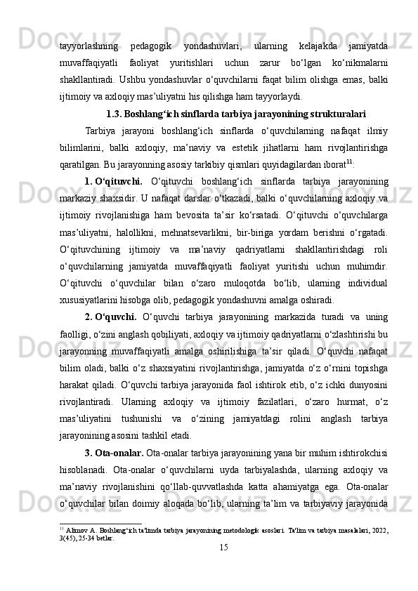 tayyorlashning   pedagogik   yondashuvlari,   ularning   kelajakda   jamiyatda
muvaffaqiyatli   faoliyat   yuritishlari   uchun   zarur   bo‘lgan   ko‘nikmalarni
shakllantiradi.   Ushbu   yondashuvlar   o‘quvchilarni   faqat   bilim   olishga   emas,   balki
ijtimoiy va axloqiy mas’uliyatni his qilishga ham tayyorlaydi. 
1.3. Boshlang ich sinflarda tarbiya jarayonining strukturalariʻ
Tarbiya   jarayoni   boshlang‘ich   sinflarda   o‘quvchilarning   nafaqat   ilmiy
bilimlarini,   balki   axloqiy,   ma’naviy   va   estetik   jihatlarni   ham   rivojlantirishga
qaratilgan. Bu jarayonning asosiy tarkibiy qismlari quyidagilardan iborat 11
:
1. O‘qituvchi.   O‘qituvchi   boshlang‘ich   sinflarda   tarbiya   jarayonining
markaziy shaxsidir. U nafaqat darslar  o‘tkazadi, balki  o‘quvchilarning axloqiy va
ijtimoiy   rivojlanishiga   ham   bevosita   ta’sir   ko‘rsatadi.   O‘qituvchi   o‘quvchilarga
mas’uliyatni,   halollikni,   mehnatsevarlikni,   bir-biriga   yordam   berishni   o‘rgatadi.
O‘qituvchining   ijtimoiy   va   ma’naviy   qadriyatlarni   shakllantirishdagi   roli
o‘quvchilarning   jamiyatda   muvaffaqiyatli   faoliyat   yuritishi   uchun   muhimdir.
O‘qituvchi   o‘quvchilar   bilan   o‘zaro   muloqotda   bo‘lib,   ularning   individual
xususiyatlarini hisobga olib, pedagogik yondashuvni amalga oshiradi.
2. O‘quvchi.   O‘quvchi   tarbiya   jarayonining   markazida   turadi   va   uning
faolligi, o‘zini anglash qobiliyati, axloqiy va ijtimoiy qadriyatlarni o‘zlashtirishi bu
jarayonning   muvaffaqiyatli   amalga   oshirilishiga   ta’sir   qiladi.   O‘quvchi   nafaqat
bilim   oladi,   balki   o‘z   shaxsiyatini   rivojlantirishga,   jamiyatda   o‘z   o‘rnini   topishga
harakat   qiladi.  O‘quvchi  tarbiya  jarayonida  faol   ishtirok  etib,  o‘z  ichki  dunyosini
rivojlantiradi.   Ularning   axloqiy   va   ijtimoiy   fazilatlari,   o‘zaro   hurmat,   o‘z
mas’uliyatini   tushunishi   va   o‘zining   jamiyatdagi   rolini   anglash   tarbiya
jarayonining asosini tashkil etadi.
3. Ota-onalar.  Ota-onalar tarbiya jarayonining yana bir muhim ishtirokchisi
hisoblanadi.   Ota-onalar   o‘quvchilarni   uyda   tarbiyalashda,   ularning   axloqiy   va
ma’naviy   rivojlanishini   qo‘llab-quvvatlashda   katta   ahamiyatga   ega.   Ota-onalar
o‘quvchilar   bilan   doimiy   aloqada   bo‘lib,   ularning   ta’lim   va   tarbiyaviy   jarayonida
11
  Alimov A.  Boshlang‘ich  ta'limda  tarbiya jarayonining  metodologik asoslari.   Ta'lim  va tarbiya  masalalari,  2022,
3(45), 25-34 betlar.
15 