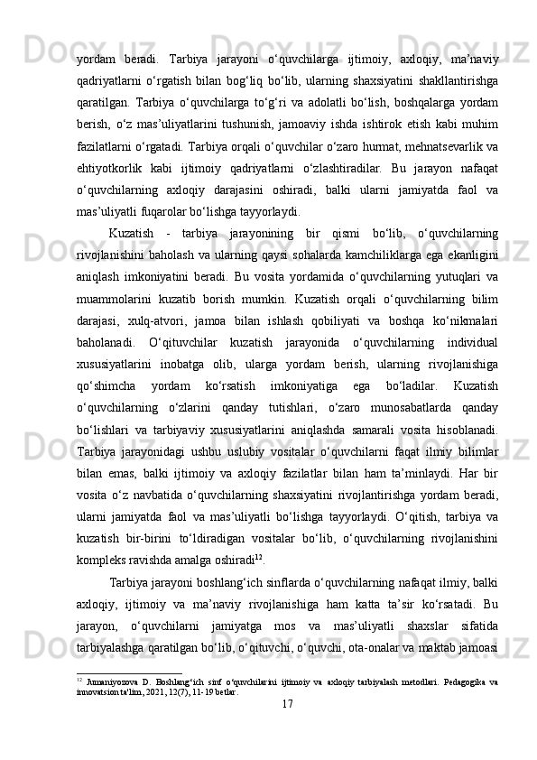 yordam   beradi.   Tarbiya   jarayoni   o‘quvchilarga   ijtimoiy,   axloqiy,   ma’naviy
qadriyatlarni   o‘rgatish   bilan   bog‘liq   bo‘lib,   ularning   shaxsiyatini   shakllantirishga
qaratilgan.   Tarbiya   o‘quvchilarga   to‘g‘ri   va   adolatli   bo‘lish,   boshqalarga   yordam
berish,   o‘z   mas’uliyatlarini   tushunish,   jamoaviy   ishda   ishtirok   etish   kabi   muhim
fazilatlarni o‘rgatadi. Tarbiya orqali o‘quvchilar o‘zaro hurmat, mehnatsevarlik va
ehtiyotkorlik   kabi   ijtimoiy   qadriyatlarni   o‘zlashtiradilar.   Bu   jarayon   nafaqat
o‘quvchilarning   axloqiy   darajasini   oshiradi,   balki   ularni   jamiyatda   faol   va
mas’uliyatli fuqarolar bo‘lishga tayyorlaydi. 
Kuzatish   -   tarbiya   jarayonining   bir   qismi   bo‘lib,   o‘quvchilarning
rivojlanishini   baholash   va   ularning   qaysi   sohalarda   kamchiliklarga   ega   ekanligini
aniqlash   imkoniyatini   beradi.   Bu   vosita   yordamida   o‘quvchilarning   yutuqlari   va
muammolarini   kuzatib   borish   mumkin.   Kuzatish   orqali   o‘quvchilarning   bilim
darajasi,   xulq-atvori,   jamoa   bilan   ishlash   qobiliyati   va   boshqa   ko‘nikmalari
baholanadi.   O‘qituvchilar   kuzatish   jarayonida   o‘quvchilarning   individual
xususiyatlarini   inobatga   olib,   ularga   yordam   berish,   ularning   rivojlanishiga
qo‘shimcha   yordam   ko‘rsatish   imkoniyatiga   ega   bo‘ladilar.   Kuzatish
o‘quvchilarning   o‘zlarini   qanday   tutishlari,   o‘zaro   munosabatlarda   qanday
bo‘lishlari   va   tarbiyaviy   xususiyatlarini   aniqlashda   samarali   vosita   hisoblanadi.
Tarbiya   jarayonidagi   ushbu   uslubiy   vositalar   o‘quvchilarni   faqat   ilmiy   bilimlar
bilan   emas,   balki   ijtimoiy   va   axloqiy   fazilatlar   bilan   ham   ta’minlaydi.   Har   bir
vosita   o‘z   navbatida   o‘quvchilarning   shaxsiyatini   rivojlantirishga   yordam   beradi,
ularni   jamiyatda   faol   va   mas’uliyatli   bo‘lishga   tayyorlaydi.   O‘qitish,   tarbiya   va
kuzatish   bir-birini   to‘ldiradigan   vositalar   bo‘lib,   o‘quvchilarning   rivojlanishini
kompleks ravishda amalga oshiradi 12
.
Tarbiya jarayoni boshlang‘ich sinflarda o‘quvchilarning nafaqat ilmiy, balki
axloqiy,   ijtimoiy   va   ma’naviy   rivojlanishiga   ham   katta   ta’sir   ko‘rsatadi.   Bu
jarayon,   o‘quvchilarni   jamiyatga   mos   va   mas’uliyatli   shaxslar   sifatida
tarbiyalashga qaratilgan bo‘lib, o‘qituvchi, o‘quvchi, ota-onalar va maktab jamoasi
12
  Jumaniyozova   D.   Boshlang‘ich   sinf   o‘quvchilarini   ijtimoiy   va   axloqiy   tarbiyalash   metodlari.   Pedagogika   va
innovatsion ta'lim, 2021, 12(7), 11-19 betlar.
17 