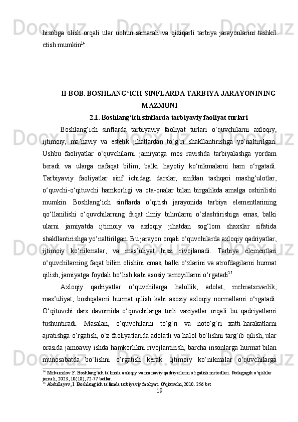 hisobga   olish   orqali   ular   uchun   samarali   va   qiziqarli   tarbiya   jarayonlarini   tashkil
etish mumkin 14
.
II-BOB. BOSHLANG ICH SINFLARDA TARBIYA JARAYONININGʻ
MAZMUNI
2.1.  Boshlang ich sinflarda tarbiyaviy faoliyat turlari
ʻ
Boshlang‘ich   sinflarda   tarbiyaviy   faoliyat   turlari   o‘quvchilarni   axloqiy,
ijtimoiy,   ma’naviy   va   estetik   jihatlardan   to‘g‘ri   shakllantirishga   yo‘naltirilgan.
Ushbu   faoliyatlar   o‘quvchilarni   jamiyatga   mos   ravishda   tarbiyalashga   yordam
beradi   va   ularga   nafaqat   bilim,   balki   hayotiy   ko‘nikmalarni   ham   o‘rgatadi.
Tarbiyaviy   faoliyatlar   sinf   ichidagi   darslar,   sinfdan   tashqari   mashg‘ulotlar,
o‘quvchi-o‘qituvchi   hamkorligi   va   ota-onalar   bilan   birgalikda   amalga   oshirilishi
mumkin.   Boshlang‘ich   sinflarda   o‘qitish   jarayonida   tarbiya   elementlarining
qo‘llanilishi   o‘quvchilarning   faqat   ilmiy   bilimlarni   o‘zlashtirishiga   emas,   balki
ularni   jamiyatda   ijtimoiy   va   axloqiy   jihatdan   sog‘lom   shaxslar   sifatida
shakllantirishga yo‘naltirilgan. Bu jarayon orqali o‘quvchilarda axloqiy qadriyatlar,
ijtimoiy   ko‘nikmalar,   va   mas’uliyat   hissi   rivojlanadi.   Tarbiya   elementlari
o‘quvchilarning faqat bilim olishini emas, balki o‘zlarini va atrofdagilarni hurmat
qilish, jamiyatga foydali bo‘lish kabi asosiy tamoyillarni o‘rgatadi 15
.
Axloqiy   qadriyatlar   o‘quvchilarga   halollik,   adolat,   mehnatsevarlik,
mas’uliyat,   boshqalarni   hurmat   qilish   kabi   asosiy   axloqiy   normallarni   o‘rgatadi.
O‘qituvchi   dars   davomida   o‘quvchilarga   turli   vaziyatlar   orqali   bu   qadriyatlarni
tushuntiradi.   Masalan,   o‘quvchilarni   to‘g‘ri   va   noto‘g‘ri   xatti-harakatlarni
ajratishga o‘rgatish, o‘z faoliyatlarida adolatli va halol bo‘lishni targ‘ib qilish, ular
orasida jamoaviy ishda hamkorlikni rivojlantirish, barcha insonlarga hurmat bilan
munosabatda   bo‘lishni   o‘rgatish   kerak.   Ijtimoiy   ko‘nikmalar   o‘quvchilarga
14
 Mirkamilov F. Boshlang‘ich ta'limda axloqiy va ma'naviy qadriyatlarni o‘rgatish metodlari.  Pedagogik o‘qishlar 
jurnali, 2023, 10(18), 72-77 betlar.
15
 Abdullayev, I. Boshlang'ich ta'limda tarbiyaviy faoliyat.  O'qituvchi, 2010. 256 bet
19 