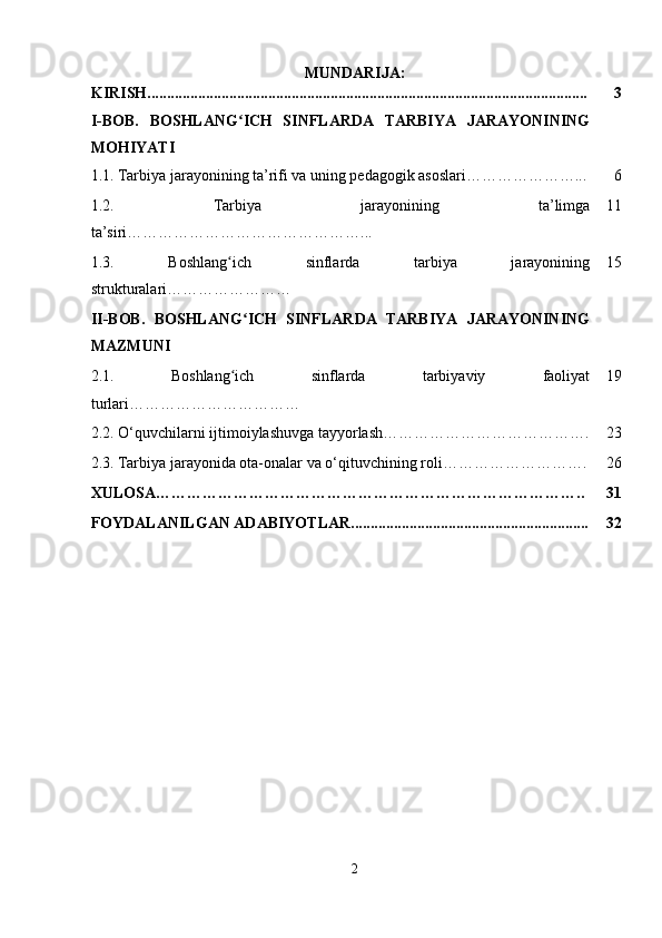 MUNDARIJA:
KIRISH................................................................................................................. 3
I-BOB.   BOSHLANG ICH   SINFLARDA   TARBIYA   JARAYONININGʻ
MOHIYATI
1.1.   Tarbiya jarayonining ta’rifi va uning pedagogik asoslari…………………... 6
1.2.   Tarbiya   jarayonining   ta’limga
ta’siri………………………………………... 11
1.3.   Boshlang ich   sinflarda   tarbiya   jarayonining
ʻ
strukturalari …………………… 15
II-BOB.   BOSHLANG ICH   SINFLARDA   TARBIYA   JARAYONINING	
ʻ
MAZMUNI
2.1.   Boshlang ich   sinflarda   tarbiyaviy   faoliyat	
ʻ
turlari …………………………… 19
2.2.  O‘quvchilarni ijtimoiylashuvga tayyorlash …………………………………. 23
2.3.   Tarbiya jarayonida ota-onalar va o‘qituvchining roli………………………. 26
XULOSA……………………………………………………………………….. 31
FOYDALANILGAN ADABIYOTLAR............................................................. 32
2 