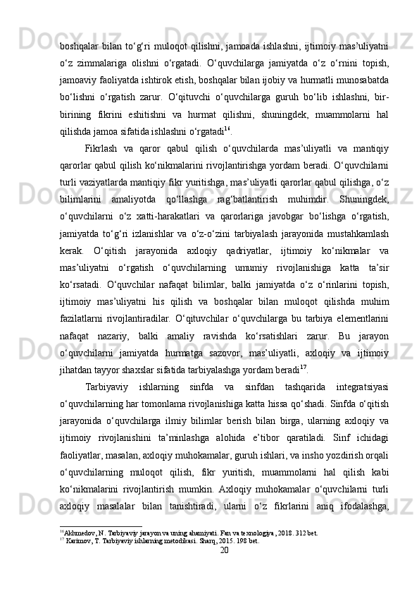 boshqalar   bilan   to‘g‘ri   muloqot   qilishni,   jamoada   ishlashni,   ijtimoiy   mas’uliyatni
o‘z   zimmalariga   olishni   o‘rgatadi.   O‘quvchilarga   jamiyatda   o‘z   o‘rnini   topish,
jamoaviy faoliyatda ishtirok etish, boshqalar bilan ijobiy va hurmatli munosabatda
bo‘lishni   o‘rgatish   zarur.   O‘qituvchi   o‘quvchilarga   guruh   bo‘lib   ishlashni,   bir-
birining   fikrini   eshitishni   va   hurmat   qilishni,   shuningdek,   muammolarni   hal
qilishda jamoa sifatida ishlashni o‘rgatadi 16
.
Fikrlash   va   qaror   qabul   qilish   o‘quvchilarda   mas’uliyatli   va   mantiqiy
qarorlar qabul qilish ko‘nikmalarini rivojlantirishga yordam beradi. O‘quvchilarni
turli vaziyatlarda mantiqiy fikr yuritishga, mas’uliyatli qarorlar qabul qilishga, o‘z
bilimlarini   amaliyotda   qo‘llashga   rag‘batlantirish   muhimdir.   Shuningdek,
o‘quvchilarni   o‘z   xatti-harakatlari   va   qarorlariga   javobgar   bo‘lishga   o‘rgatish,
jamiyatda   to‘g‘ri   izlanishlar   va   o‘z-o‘zini   tarbiyalash   jarayonida   mustahkamlash
kerak.   O‘qitish   jarayonida   axloqiy   qadriyatlar,   ijtimoiy   ko‘nikmalar   va
mas’uliyatni   o‘rgatish   o‘quvchilarning   umumiy   rivojlanishiga   katta   ta’sir
ko‘rsatadi.   O‘quvchilar   nafaqat   bilimlar,   balki   jamiyatda   o‘z   o‘rinlarini   topish,
ijtimoiy   mas’uliyatni   his   qilish   va   boshqalar   bilan   muloqot   qilishda   muhim
fazilatlarni   rivojlantiradilar.   O‘qituvchilar   o‘quvchilarga   bu   tarbiya   elementlarini
nafaqat   nazariy,   balki   amaliy   ravishda   ko‘rsatishlari   zarur.   Bu   jarayon
o‘quvchilarni   jamiyatda   hurmatga   sazovor,   mas’uliyatli,   axloqiy   va   ijtimoiy
jihatdan tayyor shaxslar sifatida tarbiyalashga yordam beradi 17
.
Tarbiyaviy   ishlarning   sinfda   va   sinfdan   tashqarida   integratsiyasi
o‘quvchilarning har tomonlama rivojlanishiga katta hissa qo‘shadi. Sinfda o‘qitish
jarayonida   o‘quvchilarga   ilmiy   bilimlar   berish   bilan   birga,   ularning   axloqiy   va
ijtimoiy   rivojlanishini   ta’minlashga   alohida   e’tibor   qaratiladi.   Sinf   ichidagi
faoliyatlar, masalan, axloqiy muhokamalar, guruh ishlari, va insho yozdirish orqali
o‘quvchilarning   muloqot   qilish,   fikr   yuritish,   muammolarni   hal   qilish   kabi
ko‘nikmalarini   rivojlantirish   mumkin.   Axloqiy   muhokamalar   o‘quvchilarni   turli
axloqiy   masalalar   bilan   tanishtiradi,   ularni   o‘z   fikrlarini   aniq   ifodalashga,
16
Akhmedov, N. Tarbiyaviy jarayon va uning ahamiyati.  Fan va texnologiya, 2018. 312 bet. 
17
 Karimov, T. Tarbiyaviy ishlarning metodikasi.  Sharq, 2015. 198 bet.
20 