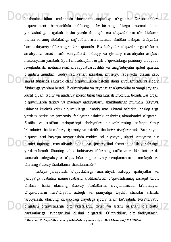 boshqalar   bilan   muloqotda   hurmatni   saqlashga   o‘rgatadi.   Guruh   ishlari
o‘quvchilarni   hamkorlikda   ishlashga,   bir-birining   fikriga   hurmat   bilan
yondashishga   o‘rgatadi.   Insho   yozdirish   orqali   esa   o‘quvchilarni   o‘z   fikrlarini
tizimli   va   aniq   ifodalashga   rag‘batlantirish   mumkin.   Sinfdan   tashqari   faoliyatlar
ham   tarbiyaviy   ishlarning   muhim   qismidir.   Bu   faoliyatlar   o‘quvchilarga   o‘zlarini
amaliyotda   sinash,   turli   vaziyatlarda   axloqiy   va   ijtimoiy   mas’uliyatni   anglash
imkoniyatini yaratadi. Sport musobaqalari orqali o‘quvchilarga jismoniy faoliyatni
rivojlantirish,   mehnatsevarlik,   raqobatbardoshlik   va   mag‘lubiyatni   qabul   qilishni
o‘rgatish   mumkin.   Ijodiy   faoliyatlar,   masalan,   musiqiy,   raqs   yoki   drama   kabi
san’at   turlarida   ishtirok   etish   o‘quvchilarda   estetik   didni   rivojlantiradi   va   ijodiy
fikrlashga yordam beradi. Ekskursiyalar va sayohatlar o‘quvchilarga yangi joylarni
kashf qilish, tabiiy va madaniy meros bilan tanishtirish imkonini beradi. Bu orqali
o‘quvchilarda   tarixiy   va   madaniy   qadriyatlarni   shakllantirish   mumkin.   Xayriya
ishlarida   ishtirok   etish   o‘quvchilarga   ijtimoiy   mas’uliyatni   oshirish,   boshqalarga
yordam   berish   va   jamoaviy   faoliyatda   ishtirok   etishning   ahamiyatini   o‘rgatadi.
Sinfda   va   sinfdan   tashqaridagi   faoliyatlar   o‘quvchilarning   nafaqat   ilmiy
bilimlarini,   balki   axloqiy,   ijtimoiy   va   estetik   jihatlarini   rivojlantiradi.   Bu   jarayon
o‘quvchilarni   hayotga   tayyorlashda   muhim   rol   o‘ynaydi,   ularni   jamiyatda   o‘z
o‘rnini   topishga,   mas’uliyatli,   axloqli   va   ijtimoiy   faol   shaxslar   bo‘lib   yetishishga
yordam   beradi.   Shuning   uchun   tarbiyaviy   ishlarning   sinfda   va   sinfdan   tashqarida
samarali   integratsiyasi   o‘quvchilarning   umumiy   rivojlanishini   ta’minlaydi   va
ularning shaxsiy fazilatlarini shakllantiradi 18
.
Tarbiya   jarayonida   o‘quvchilarga   mas’uliyat,   axloqiy   qadriyatlar   va
jamiyatga   nisbatan   munosabatlarni   shakllantirish   o‘quvchilarning   nafaqat   bilim
olishini,   balki   ularning   shaxsiy   fazilatlarini   rivojlantirishni   ta’minlaydi.
O‘quvchilarni   mas’uliyatli,   axloqli   va   jamiyatga   foydali   shaxslar   sifatida
tarbiyalash,   ularning   kelajakdagi   hayotiga   ijobiy   ta’sir   ko‘rsatadi.   Mas’uliyatni
o‘rgatish   o‘quvchilarga   o‘z   vazifalarini   to‘liq   va   sifatli   bajarish,   o‘z   xatti-
harakatlariga   javobgarlikni   olishni   o‘rgatadi.   O‘quvchilar,   o‘z   faoliyatlarini
18
 G'ulomov, M. O'quvchilarni axloqiy tarbiyalashning zamonaviy usullari.  Ma'naviyat, 2017. 220 bet.
21 