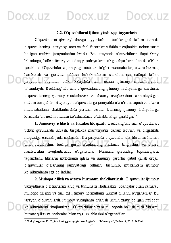 2.2.  O‘quvchilarni ijtimoiylashuvga tayyorlash
O‘quvchilarni   ijtimoiylashuvga   tayyorlash   —   boshlang‘ich   ta’lim   tizimida
o‘quvchilarning   jamiyatga   mos   va   faol   fuqarolar   sifatida   rivojlanishi   uchun   zarur
bo‘lgan   muhim   jarayonlardan   biridir.   Bu   jarayonda   o‘quvchilarni   faqat   ilmiy
bilimlarga, balki ijtimoiy va axloqiy qadriyatlarni o‘rgatishga ham alohida e’tibor
qaratiladi.   O‘quvchilarda  jamiyatga  nisbatan   to‘g‘ri   munosabatlar,   o‘zaro  hurmat,
hamkorlik   va   guruhda   ishlash   ko‘nikmalarini   shakllantirish   nafaqat   ta’lim
jarayonini   boyitadi,   balki   kelajakda   ular   uchun   ijtimoiy   muvaffaqiyatni
ta’minlaydi.   Boshlang‘ich   sinf   o‘quvchilarining   ijtimoiy   faoliyatlarga   kirishishi
o‘quvchilarning   ijtimoiy   moslashuvini   va   shaxsiy   rivojlanishini   ta’minlaydigan
muhim bosqichdir. Bu jarayon o‘quvchilarga jamiyatda o‘z o‘rnini topish va o‘zaro
munosabatlarni   shakllantirishda   yordam   beradi.   Ularning   ijtimoiy   faoliyatlarga
kirishishi bir nechta muhim ko‘nikmalarni o‘zlashtirishga qaratilgan 20
:
1. Jamoaviy   ishlash   va   hamkorlik   qilish .   Boshlang‘ich   sinf   o‘quvchilari
uchun   guruhlarda   ishlash,   birgalikda   mas’uliyatni   baham   ko‘rish   va   birgalikda
maqsadga erishish juda muhimdir. Bu jarayonda o‘quvchilar o‘z fikrlarini hurmat
bilan   ifodalashni,   boshqa   guruh   a’zolarining   fikrlarini   tinglashni,   va   o‘zaro
hamkorlikni   rivojlantirishni   o‘rganadilar.   Masalan,   guruhdagi   topshiriqlarni
taqsimlash,   fikrlarni   muhokama   qilish   va   umumiy   qarorlar   qabul   qilish   orqali
o‘quvchilar   o‘zlarining   jamiyatdagi   rollarini   tushunib,   mustahkam   ijtimoiy
ko‘nikmalarga ega bo‘ladilar.
2. Muloqot qilish va o‘zaro hurmatni shakllantirish . O‘quvchilar ijtimoiy
vaziyatlarda o‘z fikrlarini aniq va tushunarli ifodalashni, boshqalar  bilan samarali
muloqot qilishni  va turli  xil  ijtimoiy normallarni hurmat  qilishni  o‘rganadilar. Bu
jarayon   o‘quvchilarda   ijtimoiy   yutuqlarga   erishish   uchun   zarur   bo‘lgan   muloqot
ko‘nikmalarini rivojlantiradi. O‘quvchilar o‘zaro muloqotda bo‘lish, turli fikrlarni
hurmat qilish va boshqalar bilan uyg‘un ishlashni o‘rganadilar.
20
 Xudoyberganov R. O'qituvchining pedagogik texnologiyalari.  "Ma'naviyat", Toshkent, 2018, 240 bet.
23 