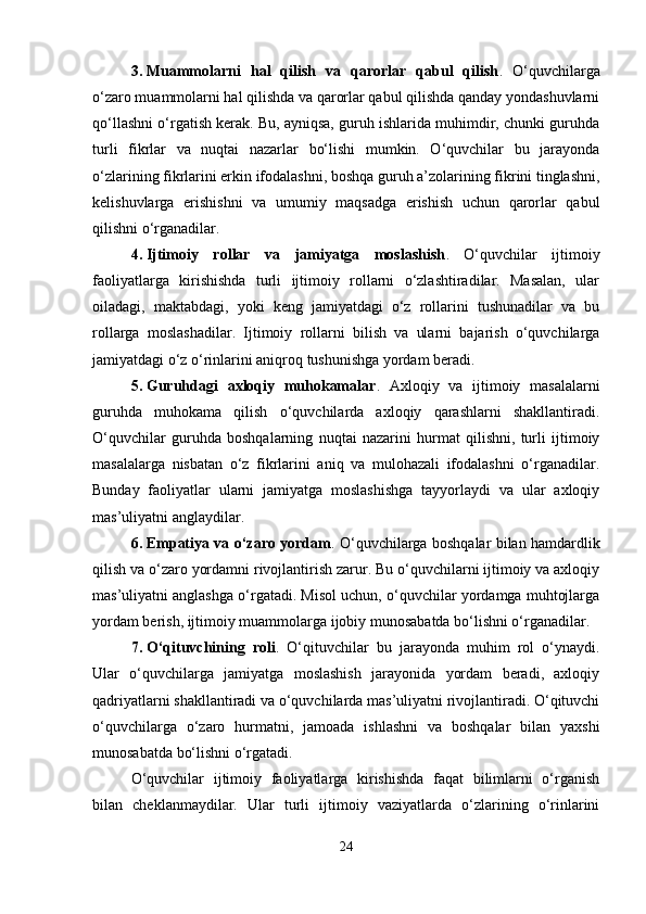 3. Muammolarni   hal   qilish   va   qarorlar   qabul   qilish .   O‘quvchilarga
o‘zaro muammolarni hal qilishda va qarorlar qabul qilishda qanday yondashuvlarni
qo‘llashni o‘rgatish kerak. Bu, ayniqsa, guruh ishlarida muhimdir, chunki guruhda
turli   fikrlar   va   nuqtai   nazarlar   bo‘lishi   mumkin.   O‘quvchilar   bu   jarayonda
o‘zlarining fikrlarini erkin ifodalashni, boshqa guruh a’zolarining fikrini tinglashni,
kelishuvlarga   erishishni   va   umumiy   maqsadga   erishish   uchun   qarorlar   qabul
qilishni o‘rganadilar.
4. Ijtimoiy   rollar   va   jamiyatga   moslashish .   O‘quvchilar   ijtimoiy
faoliyatlarga   kirishishda   turli   ijtimoiy   rollarni   o‘zlashtiradilar.   Masalan,   ular
oiladagi,   maktabdagi,   yoki   keng   jamiyatdagi   o‘z   rollarini   tushunadilar   va   bu
rollarga   moslashadilar.   Ijtimoiy   rollarni   bilish   va   ularni   bajarish   o‘quvchilarga
jamiyatdagi o‘z o‘rinlarini aniqroq tushunishga yordam beradi.
5. Guruhdagi   axloqiy   muhokamalar .   Axloqiy   va   ijtimoiy   masalalarni
guruhda   muhokama   qilish   o‘quvchilarda   axloqiy   qarashlarni   shakllantiradi.
O‘quvchilar   guruhda   boshqalarning   nuqtai   nazarini   hurmat   qilishni,   turli   ijtimoiy
masalalarga   nisbatan   o‘z   fikrlarini   aniq   va   mulohazali   ifodalashni   o‘rganadilar.
Bunday   faoliyatlar   ularni   jamiyatga   moslashishga   tayyorlaydi   va   ular   axloqiy
mas’uliyatni anglaydilar.
6. Empatiya va o‘zaro yordam . O‘quvchilarga boshqalar bilan hamdardlik
qilish va o‘zaro yordamni rivojlantirish zarur. Bu o‘quvchilarni ijtimoiy va axloqiy
mas’uliyatni anglashga o‘rgatadi. Misol uchun, o‘quvchilar yordamga muhtojlarga
yordam berish, ijtimoiy muammolarga ijobiy munosabatda bo‘lishni o‘rganadilar.
7. O‘qituvchining   roli .   O‘qituvchilar   bu   jarayonda   muhim   rol   o‘ynaydi.
Ular   o‘quvchilarga   jamiyatga   moslashish   jarayonida   yordam   beradi,   axloqiy
qadriyatlarni shakllantiradi va o‘quvchilarda mas’uliyatni rivojlantiradi. O‘qituvchi
o‘quvchilarga   o‘zaro   hurmatni,   jamoada   ishlashni   va   boshqalar   bilan   yaxshi
munosabatda bo‘lishni o‘rgatadi.
O‘quvchilar   ijtimoiy   faoliyatlarga   kirishishda   faqat   bilimlarni   o‘rganish
bilan   cheklanmaydilar.   Ular   turli   ijtimoiy   vaziyatlarda   o‘zlarining   o‘rinlarini
24 