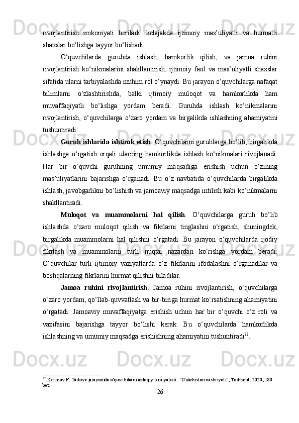 rivojlantirish   imkoniyati   beriladi.   kelajakda   ijtimoiy   mas’uliyatli   va   hurmatli
shaxslar bo‘lishga tayyor bo‘lishadi.
O‘quvchilarda   guruhda   ishlash,   hamkorlik   qilish,   va   jamoa   ruhini
rivojlantirish   ko‘nikmalarini   shakllantirish,   ijtimoiy   faol   va   mas’uliyatli   shaxslar
sifatida ularni tarbiyalashda muhim rol o‘ynaydi. Bu jarayon o‘quvchilarga nafaqat
bilimlarni   o‘zlashtirishda,   balki   ijtimoiy   muloqot   va   hamkorlikda   ham
muvaffaqiyatli   bo‘lishga   yordam   beradi.   Guruhda   ishlash   ko‘nikmalarini
rivojlantirish,   o‘quvchilarga   o‘zaro   yordam   va   birgalikda   ishlashning   ahamiyatini
tushuntiradi.
Guruh ishlarida ishtirok etish . O‘quvchilarni guruhlarga bo‘lib, birgalikda
ishlashga   o‘rgatish   orqali   ularning   hamkorlikda   ishlash   ko‘nikmalari   rivojlanadi.
Har   bir   o‘quvchi   guruhning   umumiy   maqsadiga   erishish   uchun   o‘zining
mas’uliyatlarini   bajarishga   o‘rganadi.   Bu   o‘z   navbatida   o‘quvchilarda   birgalikda
ishlash, javobgarlikni bo‘lishish va jamoaviy maqsadga intilish kabi ko‘nikmalarni
shakllantiradi.
Muloqot   va   muammolarni   hal   qilish .   O‘quvchilarga   guruh   bo‘lib
ishlashda   o‘zaro   muloqot   qilish   va   fikrlarni   tinglashni   o‘rgatish,   shuningdek,
birgalikda   muammolarni   hal   qilishni   o‘rgatadi.   Bu   jarayon   o‘quvchilarda   ijodiy
fikrlash   va   muammolarni   turli   nuqtai   nazardan   ko‘rishga   yordam   beradi.
O‘quvchilar   turli   ijtimoiy   vaziyatlarda   o‘z   fikrlarini   ifodalashni   o‘rganadilar   va
boshqalarning fikrlarini hurmat qilishni biladilar.
Jamoa   ruhini   rivojlantirish .   Jamoa   ruhini   rivojlantirish,   o‘quvchilarga
o‘zaro yordam, qo‘llab-quvvatlash va bir-biriga hurmat ko‘rsatishning ahamiyatini
o‘rgatadi.   Jamoaviy   muvaffaqiyatga   erishish   uchun   har   bir   o‘quvchi   o‘z   roli   va
vazifasini   bajarishga   tayyor   bo‘lishi   kerak.   Bu   o‘quvchilarda   hamkorlikda
ishlashning va umumiy maqsadga erishishning ahamiyatini tushuntiradi 22
.
22
 Karimov F. Tarbiya jarayonida o'quvchilarni axloqiy tarbiyalash.  "O'zbekiston nashriyoti", Toshkent, 2020, 180 
bet.
26 
