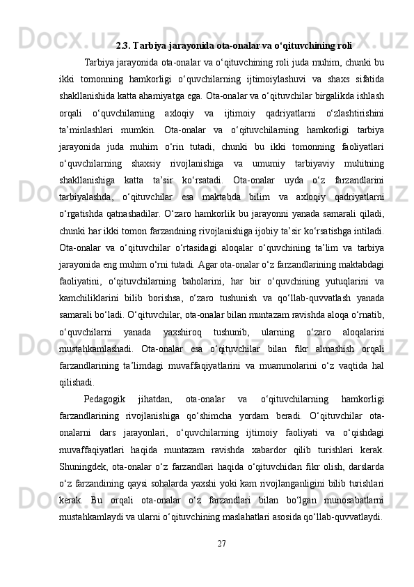 2.3.   Tarbiya jarayonida ota-onalar va o‘qituvchining roli
Tarbiya jarayonida ota-onalar va o‘qituvchining roli juda muhim, chunki bu
ikki   tomonning   hamkorligi   o‘quvchilarning   ijtimoiylashuvi   va   shaxs   sifatida
shakllanishida katta ahamiyatga ega. Ota-onalar va o‘qituvchilar birgalikda ishlash
orqali   o‘quvchilarning   axloqiy   va   ijtimoiy   qadriyatlarni   o‘zlashtirishini
ta’minlashlari   mumkin.   Ota-onalar   va   o‘qituvchilarning   hamkorligi   tarbiya
jarayonida   juda   muhim   o‘rin   tutadi,   chunki   bu   ikki   tomonning   faoliyatlari
o‘quvchilarning   shaxsiy   rivojlanishiga   va   umumiy   tarbiyaviy   muhitning
shakllanishiga   katta   ta’sir   ko‘rsatadi.   Ota-onalar   uyda   o‘z   farzandlarini
tarbiyalashda,   o‘qituvchilar   esa   maktabda   bilim   va   axloqiy   qadriyatlarni
o‘rgatishda   qatnashadilar.   O‘zaro   hamkorlik   bu   jarayonni   yanada   samarali   qiladi,
chunki har ikki tomon farzandning rivojlanishiga ijobiy ta’sir ko‘rsatishga intiladi.
Ota-onalar   va   o‘qituvchilar   o‘rtasidagi   aloqalar   o‘quvchining   ta’lim   va   tarbiya
jarayonida eng muhim o‘rni tutadi. Agar ota-onalar o‘z farzandlarining maktabdagi
faoliyatini,   o‘qituvchilarning   baholarini,   har   bir   o‘quvchining   yutuqlarini   va
kamchiliklarini   bilib   borishsa,   o‘zaro   tushunish   va   qo‘llab-quvvatlash   yanada
samarali bo‘ladi. O‘qituvchilar, ota-onalar bilan muntazam ravishda aloqa o‘rnatib,
o‘quvchilarni   yanada   yaxshiroq   tushunib,   ularning   o‘zaro   aloqalarini
mustahkamlashadi.   Ota-onalar   esa   o‘qituvchilar   bilan   fikr   almashish   orqali
farzandlarining   ta’limdagi   muvaffaqiyatlarini   va   muammolarini   o‘z   vaqtida   hal
qilishadi.
Pedagogik   jihatdan,   ota-onalar   va   o‘qituvchilarning   hamkorligi
farzandlarining   rivojlanishiga   qo‘shimcha   yordam   beradi.   O‘qituvchilar   ota-
onalarni   dars   jarayonlari,   o‘quvchilarning   ijtimoiy   faoliyati   va   o‘qishdagi
muvaffaqiyatlari   haqida   muntazam   ravishda   xabardor   qilib   turishlari   kerak.
Shuningdek,   ota-onalar   o‘z   farzandlari   haqida   o‘qituvchidan   fikr   olish,   darslarda
o‘z farzandining qaysi sohalarda yaxshi yoki kam rivojlanganligini bilib turishlari
kerak.   Bu   orqali   ota-onalar   o‘z   farzandlari   bilan   bo‘lgan   munosabatlarni
mustahkamlaydi va ularni o‘qituvchining maslahatlari asosida qo‘llab-quvvatlaydi.
27 