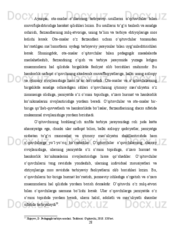 Ayniqsa,   ota-onalar   o‘zlarining   tarbiyaviy   usullarini   o‘qituvchilar   bilan
muvofiqlashtirishga harakat qilishlari lozim. Bu usullarni to‘g‘ri tanlash va amalga
oshirish,   farzandlarning   xulq-atvoriga,   uning   ta’lim   va   tarbiya   ehtiyojlariga   mos
kelishi   kerak.   Ota-onalar   o‘z   farzandlari   uchun   o‘qituvchilar   tomonidan
ko‘rsatilgan   ma’lumotlarni   uydagi   tarbiyaviy   jarayonlar   bilan   uyg‘unlashtirishlari
kerak.   Shuningdek,   ota-onalar   o‘qituvchilar   bilan   pedagogik   masalalarda
maslahatlashib,   farzandning   o‘qish   va   tarbiya   jarayonida   yuzaga   kelgan
muammolarni   hal   qilishda   birgalikda   faoliyat   olib   borishlari   muhimdir.   Bu
hamkorlik nafaqat o‘quvchining akademik muvaffaqiyatlariga, balki uning axloqiy
va   ijtimoiy   rivojlanishiga   ham   ta’sir   ko‘rsatadi.   Ota-onalar   va   o‘qituvchilarning
birgalikda   amalga   oshiradigan   ishlari   o‘quvchining   ijtimoiy   mas’uliyatni   o‘z
zimmasiga   olishiga,   jamiyatda   o‘z   o‘rnini   topishiga,   o‘zaro   hurmat   va   hamkorlik
ko‘nikmalarini   rivojlantirishga   yordam   beradi.   O‘qituvchilar   va   ota-onalar   bir-
biriga   qo‘llab-quvvatlash   va   hamkorlikda   bo‘lsalar,   farzandlarining   shaxs   sifatida
mukammal rivojlanishiga yordam berishadi.
O‘qituvchining   boshlang‘ich   sinfda   tarbiya   jarayonidagi   roli   juda   katta
ahamiyatga   ega,   chunki   ular   nafaqat   bilim,   balki   axloqiy   qadriyatlar,   jamiyatga
nisbatan   to‘g‘ri   munosabat   va   ijtimoiy   mas’uliyatni   shakllantirishda   ham
o‘quvchilarga   yo‘l-yo‘riq   ko‘rsatadilar.   O‘qituvchilar   o‘quvchilarning   shaxsiy
rivojlanishiga,   ularning   jamiyatda   o‘z   o‘rnini   topishiga,   o‘zaro   hurmat   va
hamkorlik   ko‘nikmalarini   rivojlantirishga   hissa   qo‘shadilar.   O‘qituvchilar
o‘quvchilarni   teng   ravishda   yondashib,   ularning   individual   xususiyatlari   va
ehtiyojlariga   mos   ravishda   tarbiyaviy   faoliyatlarni   olib   borishlari   lozim.   Bu,
o‘quvchilarni bir-biriga hurmat ko‘rsatish, jamoaviy ishlashga o‘rgatish va o‘zaro
muammolarni   hal   qilishda   yordam   berish   demakdir.   O‘qituvchi   o‘z   xulq-atvori
bilan   o‘quvchilarga   namuna   bo‘lishi   kerak.   Ular   o‘quvchilarga   jamiyatda   o‘z
o‘rnini   topishda   yordam   beradi,   ularni   halol,   adolatli   va   mas’uliyatli   shaxslar
sifatida tarbiyalaydi 23
.
23
 Xujayev, D. Pedagogik tarbiya asoslari.  Tashkent: O'qituvchi, 2018. 320 bet.
28 