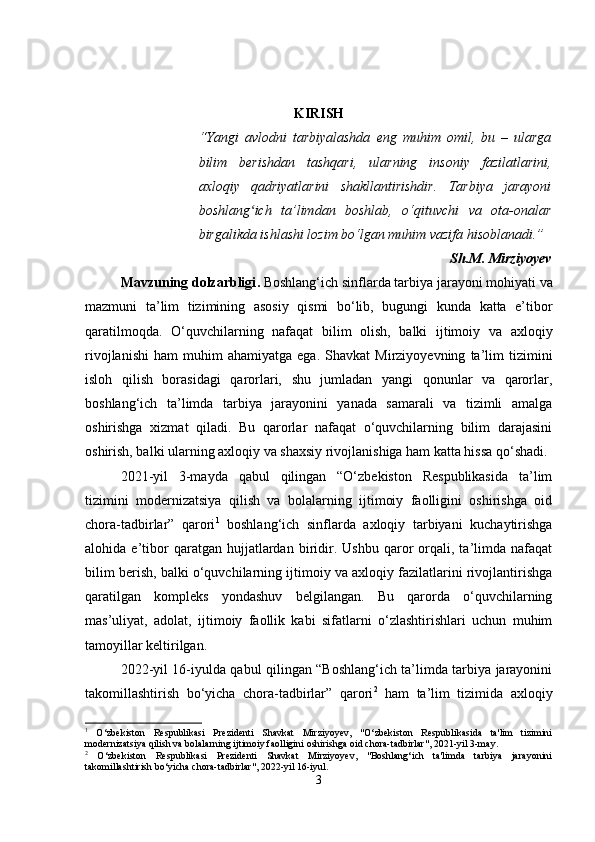 KIRISH
“Yangi   avlodni   tarbiyalashda   eng   muhim   omil,   bu   –   ularga
bilim   berishdan   tashqari,   ularning   insoniy   fazilatlarini,
axloqiy   qadriyatlarini   shakllantirishdir.   Tarbiya   jarayoni
boshlang ich   ta’limdan   boshlab,   o‘qituvchi   va   ota-onalarʻ
birgalikda ishlashi lozim bo‘lgan muhim vazifa hisoblanadi.”
Sh.M. Mirziyoyev
Mavzuning dolzarbligi .  Boshlang‘ich sinflarda tarbiya jarayoni mohiyati va
mazmuni   ta’lim   tizimining   asosiy   qismi   bo‘lib,   bugungi   kunda   katta   e’tibor
qaratilmoqda.   O‘quvchilarning   nafaqat   bilim   olish,   balki   ijtimoiy   va   axloqiy
rivojlanishi   ham   muhim   ahamiyatga   ega.   Shavkat   Mirziyoyevning   ta’lim   tizimini
isloh   qilish   borasidagi   qarorlari,   shu   jumladan   yangi   qonunlar   va   qarorlar,
boshlang‘ich   ta’limda   tarbiya   jarayonini   yanada   samarali   va   tizimli   amalga
oshirishga   xizmat   qiladi.   Bu   qarorlar   nafaqat   o‘quvchilarning   bilim   darajasini
oshirish, balki ularning axloqiy va shaxsiy rivojlanishiga ham katta hissa qo‘shadi.
2021-yil   3-mayda   qabul   qilingan   “O‘zbekiston   Respublikasida   ta’lim
tizimini   modernizatsiya   qilish   va   bolalarning   ijtimoiy   faolligini   oshirishga   oid
chora-tadbirlar”   qarori 1
  boshlang‘ich   sinflarda   axloqiy   tarbiyani   kuchaytirishga
alohida  e’tibor   qaratgan   hujjatlardan   biridir.  Ushbu   qaror   orqali,  ta’limda  nafaqat
bilim berish, balki o‘quvchilarning ijtimoiy va axloqiy fazilatlarini rivojlantirishga
qaratilgan   kompleks   yondashuv   belgilangan.   Bu   qarorda   o‘quvchilarning
mas’uliyat,   adolat,   ijtimoiy   faollik   kabi   sifatlarni   o‘zlashtirishlari   uchun   muhim
tamoyillar keltirilgan.
2022-yil 16-iyulda qabul qilingan “Boshlang‘ich ta’limda tarbiya jarayonini
takomillashtirish   bo‘yicha   chora-tadbirlar”   qarori 2
  ham   ta’lim   tizimida   axloqiy
1
  O‘zbekiston   Respublikasi   Prezidenti   Shavkat   Mirziyoyev,   "O‘zbekiston   Respublikasida   ta'lim   tizimini
modernizatsiya qilish va bolalarning ijtimoiy faolligini oshirishga oid chora-tadbirlar", 2021-yil 3-may.
2
  O‘zbekiston   Respublikasi   Prezidenti   Shavkat   Mirziyoyev,   "Boshlang‘ich   ta'limda   tarbiya   jarayonini
takomillashtirish bo‘yicha chora-tadbirlar", 2022-yil 16-iyul.
3 
