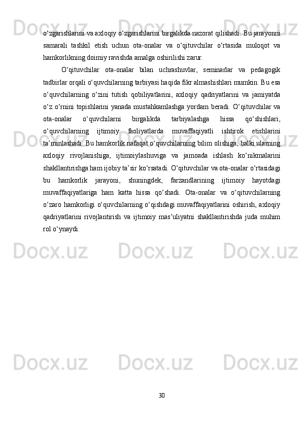 o‘zgarishlarini va axloqiy o‘zgarishlarini birgalikda nazorat qilishadi. Bu jarayonni
samarali   tashkil   etish   uchun   ota-onalar   va   o‘qituvchilar   o‘rtasida   muloqot   va
hamkorlikning doimiy ravishda amalga oshirilishi zarur.
O‘qituvchilar   ota-onalar   bilan   uchrashuvlar,   seminarlar   va   pedagogik
tadbirlar orqali o‘quvchilarning tarbiyasi haqida fikr almashishlari mumkin. Bu esa
o‘quvchilarning   o‘zini   tutish   qobiliyatlarini,   axloqiy   qadriyatlarini   va   jamiyatda
o‘z o‘rnini topishlarini yanada mustahkamlashga yordam beradi. O‘qituvchilar va
ota-onalar   o‘quvchilarni   birgalikda   tarbiyalashga   hissa   qo‘shishlari,
o‘quvchilarning   ijtimoiy   faoliyatlarda   muvaffaqiyatli   ishtirok   etishlarini
ta’minlashadi. Bu hamkorlik nafaqat o‘quvchilarning bilim olishiga, balki ularning
axloqiy   rivojlanishiga,   ijtimoiylashuviga   va   jamoada   ishlash   ko‘nikmalarini
shakllantirishga ham ijobiy ta’sir ko‘rsatadi. O‘qituvchilar va ota-onalar o‘rtasidagi
bu   hamkorlik   jarayoni,   shuningdek,   farzandlarining   ijtimoiy   hayotdagi
muvaffaqiyatlariga   ham   katta   hissa   qo‘shadi.   Ota-onalar   va   o‘qituvchilarning
o‘zaro hamkorligi o‘quvchilarning o‘qishdagi muvaffaqiyatlarini oshirish, axloqiy
qadriyatlarini   rivojlantirish   va   ijtimoiy   mas’uliyatni   shakllantirishda   juda   muhim
rol o‘ynaydi.
30 