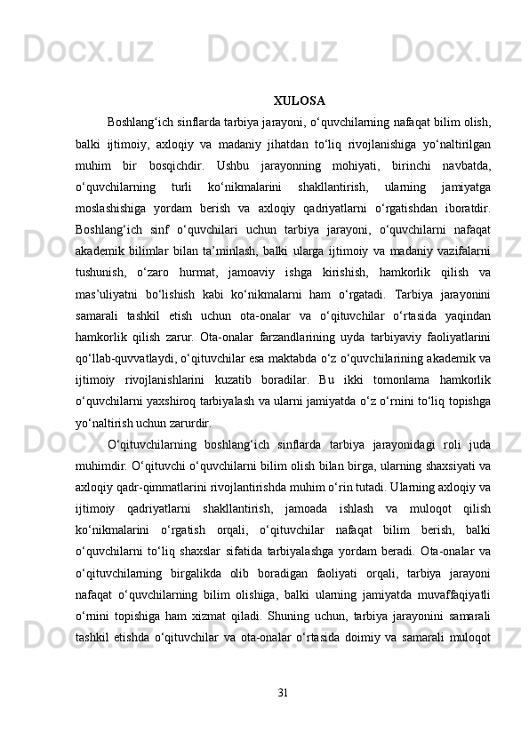 XULOSA
Boshlang ich sinflarda tarbiya jarayoni, o‘quvchilarning nafaqat bilim olish,ʻ
balki   ijtimoiy,   axloqiy   va   madaniy   jihatdan   to‘liq   rivojlanishiga   yo‘naltirilgan
muhim   bir   bosqichdir.   Ushbu   jarayonning   mohiyati,   birinchi   navbatda,
o‘quvchilarning   turli   ko‘nikmalarini   shakllantirish,   ularning   jamiyatga
moslashishiga   yordam   berish   va   axloqiy   qadriyatlarni   o‘rgatishdan   iboratdir.
Boshlang‘ich   sinf   o‘quvchilari   uchun   tarbiya   jarayoni,   o‘quvchilarni   nafaqat
akademik   bilimlar   bilan   ta’minlash,   balki   ularga   ijtimoiy   va   madaniy   vazifalarni
tushunish,   o‘zaro   hurmat,   jamoaviy   ishga   kirishish,   hamkorlik   qilish   va
mas’uliyatni   bo‘lishish   kabi   ko‘nikmalarni   ham   o‘rgatadi.   Tarbiya   jarayonini
samarali   tashkil   etish   uchun   ota-onalar   va   o‘qituvchilar   o‘rtasida   yaqindan
hamkorlik   qilish   zarur.   Ota-onalar   farzandlarining   uyda   tarbiyaviy   faoliyatlarini
qo‘llab-quvvatlaydi, o‘qituvchilar esa maktabda o‘z o‘quvchilarining akademik va
ijtimoiy   rivojlanishlarini   kuzatib   boradilar.   Bu   ikki   tomonlama   hamkorlik
o‘quvchilarni yaxshiroq tarbiyalash va ularni jamiyatda o‘z o‘rnini to‘liq topishga
yo‘naltirish uchun zarurdir.
O‘qituvchilarning   boshlang‘ich   sinflarda   tarbiya   jarayonidagi   roli   juda
muhimdir. O‘qituvchi o‘quvchilarni bilim olish bilan birga, ularning shaxsiyati va
axloqiy qadr-qimmatlarini rivojlantirishda muhim o‘rin tutadi. Ularning axloqiy va
ijtimoiy   qadriyatlarni   shakllantirish,   jamoada   ishlash   va   muloqot   qilish
ko‘nikmalarini   o‘rgatish   orqali,   o‘qituvchilar   nafaqat   bilim   berish,   balki
o‘quvchilarni   to‘liq   shaxslar   sifatida   tarbiyalashga   yordam   beradi.   Ota-onalar   va
o‘qituvchilarning   birgalikda   olib   boradigan   faoliyati   orqali,   tarbiya   jarayoni
nafaqat   o‘quvchilarning   bilim   olishiga,   balki   ularning   jamiyatda   muvaffaqiyatli
o‘rnini   topishiga   ham   xizmat   qiladi.   Shuning   uchun,   tarbiya   jarayonini   samarali
tashkil   etishda   o‘qituvchilar   va   ota-onalar   o‘rtasida   doimiy   va   samarali   muloqot
31 