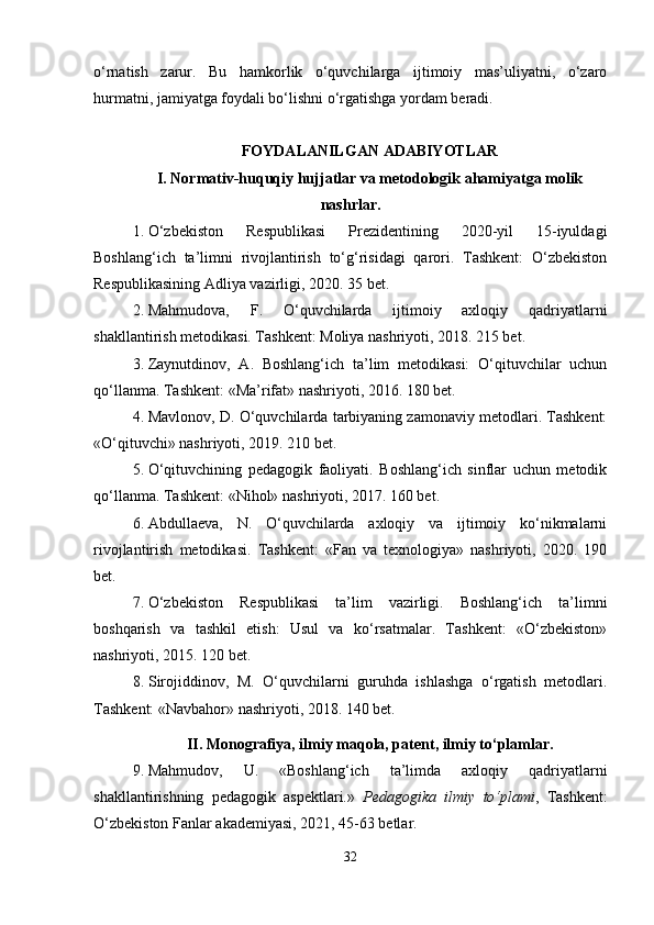 o‘rnatish   zarur.   Bu   hamkorlik   o‘quvchilarga   ijtimoiy   mas’uliyatni,   o‘zaro
hurmatni, jamiyatga foydali bo‘lishni o‘rgatishga yordam beradi. 
FOYDALANILGAN ADABIYOTLAR
I. Normativ-huquqiy hujjatlar va metodologik ahamiyatga molik
nashrlar.
1. O‘zbekiston   Respublikasi   Prezidentining   2020-yil   15-iyuldagi
Boshlang‘ich   ta’limni   rivojlantirish   to‘g‘risidagi   qarori.   Tashkent:   O‘zbekiston
Respublikasining Adliya vazirligi, 2020. 35 bet.
2. Mahmudova,   F.   O‘quvchilarda   ijtimoiy   axloqiy   qadriyatlarni
shakllantirish metodikasi. Tashkent: Moliya nashriyoti, 2018. 215 bet.
3. Zaynutdinov,   A.   Boshlang‘ich   ta’lim   metodikasi:   O‘qituvchilar   uchun
qo‘llanma. Tashkent: «Ma’rifat» nashriyoti, 2016. 180 bet.
4. Mavlonov, D. O‘quvchilarda tarbiyaning zamonaviy metodlari. Tashkent:
«O‘qituvchi» nashriyoti, 2019. 210 bet.
5. O‘qituvchining   pedagogik   faoliyati.   Boshlang‘ich   sinflar   uchun   metodik
qo‘llanma. Tashkent: «Nihol» nashriyoti, 2017. 160 bet.
6. Abdullaeva,   N.   O‘quvchilarda   axloqiy   va   ijtimoiy   ko‘nikmalarni
rivojlantirish   metodikasi.   Tashkent:   «Fan   va   texnologiya»   nashriyoti,   2020.   190
bet.
7. O‘zbekiston   Respublikasi   ta’lim   vazirligi.   Boshlang‘ich   ta’limni
boshqarish   va   tashkil   etish:   Usul   va   ko‘rsatmalar.   Tashkent:   «O‘zbekiston»
nashriyoti, 2015. 120 bet.
8. Sirojiddinov,   M.   O‘quvchilarni   guruhda   ishlashga   o‘rgatish   metodlari.
Tashkent: «Navbahor» nashriyoti, 2018. 140 bet.
II. Monografiya, ilmiy maqola, patent, ilmiy to‘plamlar.
9. Mahmudov,   U.   «Boshlang‘ich   ta’limda   axloqiy   qadriyatlarni
shakllantirishning   pedagogik   aspektlari.»   Pedagogika   ilmiy   to‘plami ,   Tashkent:
O‘zbekiston Fanlar akademiyasi, 2021, 45-63 betlar.
32 