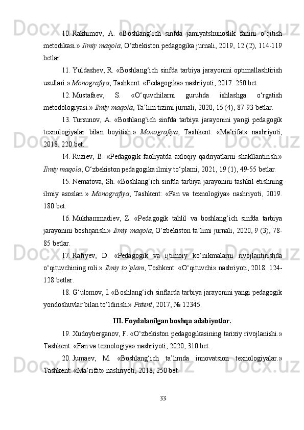10. Rakhimov,   A.   «Boshlang‘ich   sinfda   jamiyatshunoslik   fanini   o‘qitish
metodikasi.»  Ilmiy maqola , O‘zbekiston pedagogika jurnali, 2019, 12 (2), 114-119
betlar.
11. Yuldashev, R. «Boshlang‘ich sinfda tarbiya jarayonini optimallashtirish
usullari.»  Monografiya , Tashkent: «Pedagogika» nashriyoti, 2017. 250 bet.
12. Mustafaev,   S.   «O‘quvchilarni   guruhda   ishlashga   o‘rgatish
metodologiyasi.»  Ilmiy maqola , Ta’lim tizimi jurnali, 2020, 15 (4), 87-93 betlar.
13. Tursunov,   A.   «Boshlang‘ich   sinfda   tarbiya   jarayonini   yangi   pedagogik
texnologiyalar   bilan   boyitish.»   Monografiya ,   Tashkent:   «Ma’rifat»   nashriyoti,
2018. 220 bet.
14. Ruziev,   B.   «Pedagogik   faoliyatda   axloqiy   qadriyatlarni   shakllantirish.»
Ilmiy maqola , O‘zbekiston pedagogika ilmiy to‘plami, 2021, 19 (1), 49-55 betlar.
15. Nematova, Sh. «Boshlang‘ich sinfda tarbiya jarayonini tashkil etishning
ilmiy   asoslari.»   Monografiya ,   Tashkent:   «Fan   va   texnologiya»   nashriyoti,   2019.
180 bet.
16. Mukhammadiev,   Z.   «Pedagogik   tahlil   va   boshlang‘ich   sinfda   tarbiya
jarayonini boshqarish.»   Ilmiy maqola , O‘zbekiston ta’limi jurnali, 2020, 9 (3), 78-
85 betlar.
17. Rafiyev,   D.   «Pedagogik   va   ijtimoiy   ko‘nikmalarni   rivojlantirishda
o‘qituvchining roli.»  Ilmiy to‘plam , Toshkent: «O‘qituvchi» nashriyoti, 2018. 124-
128 betlar.
18. G‘ulomov, I. «Boshlang‘ich sinflarda tarbiya jarayonini yangi pedagogik
yondoshuvlar bilan to‘ldirish.»  Patent , 2017, № 12345.
III. Foydalanilgan boshqa adabiyotlar.
19. Xudoyberganov, F. «O‘zbekiston pedagogikasining tarixiy rivojlanishi.»
Tashkent: «Fan va texnologiya» nashriyoti, 2020, 310 bet.
20. Jumaev,   M.   «Boshlang‘ich   ta’limda   innovatsion   texnologiyalar.»
Tashkent: «Ma’rifat» nashriyoti, 2018, 250 bet.
33 