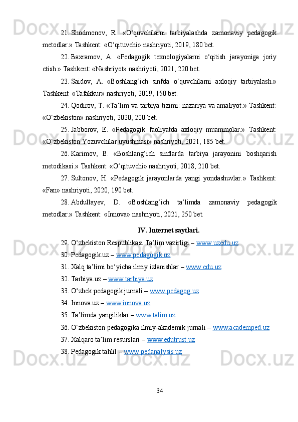 21. Shodmonov,   R.   «O‘quvchilarni   tarbiyalashda   zamonaviy   pedagogik
metodlar.» Tashkent: «O‘qituvchi» nashriyoti, 2019, 180 bet.
22. Baxramov,   A.   «Pedagogik   texnologiyalarni   o‘qitish   jarayoniga   joriy
etish.» Tashkent: «Nashriyot» nashriyoti, 2021, 220 bet.
23. Saidov,   A.   «Boshlang‘ich   sinfda   o‘quvchilarni   axloqiy   tarbiyalash.»
Tashkent: «Tafakkur» nashriyoti, 2019, 150 bet.
24. Qodirov, T. «Ta’lim va tarbiya tizimi: nazariya va amaliyot.» Tashkent:
«O‘zbekiston» nashriyoti, 2020, 200 bet.
25. Jabborov,   E.   «Pedagogik   faoliyatda   axloqiy   muammolar.»   Tashkent:
«O‘zbekiston Yozuvchilar uyushmasi» nashriyoti, 2021, 185 bet.
26. Karimov,   B.   «Boshlang‘ich   sinflarda   tarbiya   jarayonini   boshqarish
metodikasi.» Tashkent: «O‘qituvchi» nashriyoti, 2018, 210 bet.
27. Sultonov,   H.   «Pedagogik   jarayonlarda   yangi   yondashuvlar.»   Tashkent:
«Fan» nashriyoti, 2020, 190 bet.
28. Abdullayev,   D.   «Boshlang‘ich   ta’limda   zamonaviy   pedagogik
metodlar.» Tashkent: «Innova» nashriyoti, 2021, 250 bet.
IV. Internet saytlari.
29. O‘zbekiston Respublikasi Ta’lim vazirligi –  www.uzedu.uz
30. Pedagogik.uz –  www.pedagogik.uz
31. Xalq ta’limi bo‘yicha ilmiy izlanishlar –  www.edu.uz
32. Tarbiya.uz –  www.tarbiya.uz
33. O‘zbek pedagogik jurnali –  www.pedagog.uz
34. Innova.uz –  www.innova.uz  
35. Ta’limda yangiliklar –  www.talim.uz
36. O‘zbekiston pedagogika ilmiy-akademik jurnali –  www.academped.uz
37. Xalqaro ta’lim resurslari –  www.edutrust.uz
38. Pedagogik tahlil –  www.pedanalysis.uz
34 
