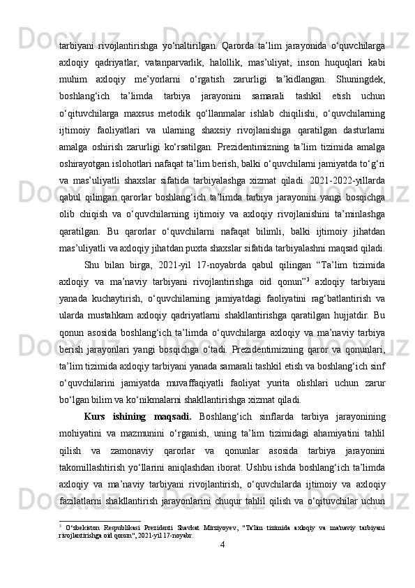 tarbiyani   rivojlantirishga   yo‘naltirilgan.   Qarorda   ta’lim   jarayonida   o‘quvchilarga
axloqiy   qadriyatlar,   vatanparvarlik,   halollik,   mas’uliyat,   inson   huquqlari   kabi
muhim   axloqiy   me’yorlarni   o‘rgatish   zarurligi   ta’kidlangan.   Shuningdek,
boshlang‘ich   ta’limda   tarbiya   jarayonini   samarali   tashkil   etish   uchun
o‘qituvchilarga   maxsus   metodik   qo‘llanmalar   ishlab   chiqilishi,   o‘quvchilarning
ijtimoiy   faoliyatlari   va   ularning   shaxsiy   rivojlanishiga   qaratilgan   dasturlarni
amalga   oshirish   zarurligi   ko‘rsatilgan.   Prezidentimizning   ta’lim   tizimida   amalga
oshirayotgan islohotlari nafaqat ta’lim berish, balki o‘quvchilarni jamiyatda to‘g‘ri
va   mas’uliyatli   shaxslar   sifatida   tarbiyalashga   xizmat   qiladi.   2021-2022-yillarda
qabul   qilingan   qarorlar   boshlang‘ich   ta’limda   tarbiya   jarayonini   yangi   bosqichga
olib   chiqish   va   o‘quvchilarning   ijtimoiy   va   axloqiy   rivojlanishini   ta’minlashga
qaratilgan.   Bu   qarorlar   o‘quvchilarni   nafaqat   bilimli,   balki   ijtimoiy   jihatdan
mas’uliyatli va axloqiy jihatdan puxta shaxslar sifatida tarbiyalashni maqsad qiladi.
Shu   bilan   birga,   2021-yil   17-noyabrda   qabul   qilingan   “Ta’lim   tizimida
axloqiy   va   ma’naviy   tarbiyani   rivojlantirishga   oid   qonun” 3
  axloqiy   tarbiyani
yanada   kuchaytirish,   o‘quvchilarning   jamiyatdagi   faoliyatini   rag‘batlantirish   va
ularda   mustahkam   axloqiy   qadriyatlarni   shakllantirishga   qaratilgan   hujjatdir.   Bu
qonun   asosida   boshlang‘ich   ta’limda   o‘quvchilarga   axloqiy   va   ma’naviy   tarbiya
berish   jarayonlari   yangi   bosqichga   o‘tadi.   Prezidentimizning   qaror   va   qonunlari,
ta’lim tizimida axloqiy tarbiyani yanada samarali tashkil etish va boshlang‘ich sinf
o‘quvchilarini   jamiyatda   muvaffaqiyatli   faoliyat   yurita   olishlari   uchun   zarur
bo‘lgan bilim va ko‘nikmalarni shakllantirishga xizmat qiladi.
Kurs   ishining   maqsadi.   Boshlang‘ich   sinflarda   tarbiya   jarayonining
mohiyatini   va   mazmunini   o‘rganish,   uning   ta’lim   tizimidagi   ahamiyatini   tahlil
qilish   va   zamonaviy   qarorlar   va   qonunlar   asosida   tarbiya   jarayonini
takomillashtirish yo‘llarini aniqlashdan iborat. Ushbu ishda boshlang‘ich ta’limda
axloqiy   va   ma’naviy   tarbiyani   rivojlantirish,   o‘quvchilarda   ijtimoiy   va   axloqiy
fazilatlarni   shakllantirish   jarayonlarini   chuqur   tahlil   qilish   va   o‘qituvchilar   uchun
3
  O‘zbekiston   Respublikasi   Prezidenti   Shavkat   Mirziyoyev,   "Ta'lim   tizimida   axloqiy   va   ma'naviy   tarbiyani
rivojlantirishga oid qonun", 2021-yil 17-noyabr.
4 