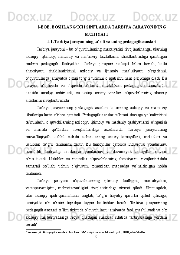 I-BOB.  BOSHLANG ICH SINFLARDA TARBIYA JARAYONININGʻ
MOHIYATI
1.1.   Tarbiya jarayonining ta’rifi va uning pedagogik asoslari
Tarbiya jarayoni - bu o‘quvchilarning shaxsiyatini rivojlantirishga, ularning
axloqiy,   ijtimoiy,   madaniy   va   ma’naviy   fazilatlarini   shakllantirishga   qaratilgan
muhim   pedagogik   faoliyatdir.   Tarbiya   jarayoni   nafaqat   bilim   berish,   balki
shaxsiyatni   shakllantirishni,   axloqiy   va   ijtimoiy   mas’uliyatni   o‘rgatishni,
o‘quvchilarga jamiyatda o‘zini to‘g‘ri tutishni o‘rgatishni ham o‘z ichiga oladi. Bu
jarayon   o‘qituvchi   va   o‘quvchi   o‘rtasida   mustahkam   pedagogik   munosabatlar
asosida   amalga   oshiriladi,   va   uning   asosiy   vazifasi   o‘quvchilarning   shaxsiy
sifatlarini rivojlantirishdir.
Tarbiya   jarayonining   pedagogik   asoslari   ta’limning   axloqiy   va   ma’naviy
jihatlariga katta e’tibor qaratadi. Pedagogik asoslar ta’limni shaxsga yo‘naltirishni
ta’minlash,   o‘quvchilarning   axloqiy,   ijtimoiy   va   madaniy   qadriyatlarni   o‘rganish
va   amalda   qo‘llashni   rivojlantirishga   asoslanadi.   Tarbiya   jarayonining
muvaffaqiyatli   tashkil   etilishi   uchun   uning   asosiy   tamoyillari,   metodlari   va
uslublari   to‘g‘ri   tanlanishi   zarur.   Bu   tamoyillar   qatorida   individual   yondashuv,
tizimlilik,   faoliyatga   asoslangan   yondashuv,   va   davomiylik   tamoyillari   muhim
o‘rin   tutadi.   Uslublar   va   metodlar   o‘quvchilarning   shaxsiyatini   rivojlantirishda
samarali   bo‘lishi   uchun   o‘qituvchi   tomonidan   maqsadga   yo‘naltirilgan   holda
tanlanadi.
Tarbiya   jarayoni   o‘quvchilarning   ijtimoiy   faolligini,   mas’uliyatini,
vatanparvarligini,   mehnatsevarligini   rivojlantirishga   xizmat   qiladi.   Shuningdek,
ular   axloqiy   qadr-qimmatlarni   anglab,   to‘g‘ri   hayotiy   qarorlar   qabul   qilishga,
jamiyatda   o‘z   o‘rnini   topishga   tayyor   bo‘lishlari   kerak.   Tarbiya   jarayonining
pedagogik asoslari ta’lim tizimida o‘quvchilarni jamiyatda faol, mas’uliyatli va o‘z
axloqiy   majburiyatlariga   rioya   qiladigan   shaxslar   sifatida   tarbiyalashga   yordam
beradi 4
.
4
 Imomov, A. Pedagogika asoslari. Toshkent: Ma'naviyat va ma'rifat nashriyoti, 2010, 42-45-betlar.
6 