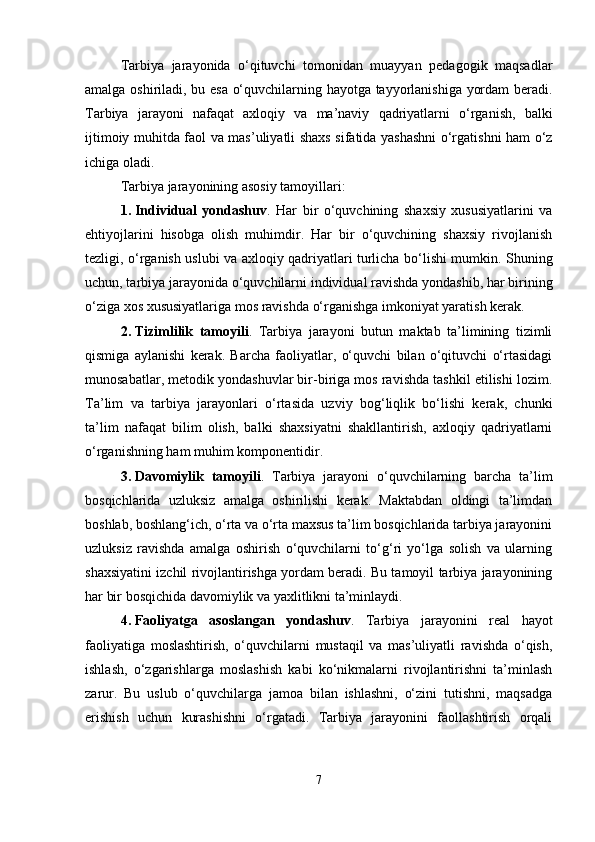 Tarbiya   jarayonida   o‘qituvchi   tomonidan   muayyan   pedagogik   maqsadlar
amalga oshiriladi, bu esa o‘quvchilarning hayotga tayyorlanishiga yordam beradi.
Tarbiya   jarayoni   nafaqat   axloqiy   va   ma’naviy   qadriyatlarni   o‘rganish,   balki
ijtimoiy muhitda faol va mas’uliyatli shaxs sifatida yashashni o‘rgatishni ham o‘z
ichiga oladi.
Tarbiya jarayonining asosiy tamoyillari:
1. Individual   yondashuv .   Har   bir   o‘quvchining   shaxsiy   xususiyatlarini   va
ehtiyojlarini   hisobga   olish   muhimdir.   Har   bir   o‘quvchining   shaxsiy   rivojlanish
tezligi, o‘rganish uslubi va axloqiy qadriyatlari turlicha bo‘lishi mumkin. Shuning
uchun, tarbiya jarayonida o‘quvchilarni individual ravishda yondashib, har birining
o‘ziga xos xususiyatlariga mos ravishda o‘rganishga imkoniyat yaratish kerak.
2. Tizimlilik   tamoyili .   Tarbiya   jarayoni   butun   maktab   ta’limining   tizimli
qismiga   aylanishi   kerak.   Barcha   faoliyatlar,   o‘quvchi   bilan   o‘qituvchi   o‘rtasidagi
munosabatlar, metodik yondashuvlar bir-biriga mos ravishda tashkil etilishi lozim.
Ta’lim   va   tarbiya   jarayonlari   o‘rtasida   uzviy   bog‘liqlik   bo‘lishi   kerak,   chunki
ta’lim   nafaqat   bilim   olish,   balki   shaxsiyatni   shakllantirish,   axloqiy   qadriyatlarni
o‘rganishning ham muhim komponentidir.
3. Davomiylik   tamoyili .   Tarbiya   jarayoni   o‘quvchilarning   barcha   ta’lim
bosqichlarida   uzluksiz   amalga   oshirilishi   kerak.   Maktabdan   oldingi   ta’limdan
boshlab, boshlang‘ich, o‘rta va o‘rta maxsus ta’lim bosqichlarida tarbiya jarayonini
uzluksiz   ravishda   amalga   oshirish   o‘quvchilarni   to‘g‘ri   yo‘lga   solish   va   ularning
shaxsiyatini izchil rivojlantirishga yordam beradi. Bu tamoyil tarbiya jarayonining
har bir bosqichida davomiylik va yaxlitlikni ta’minlaydi.
4. Faoliyatga   asoslangan   yondashuv .   Tarbiya   jarayonini   real   hayot
faoliyatiga   moslashtirish,   o‘quvchilarni   mustaqil   va   mas’uliyatli   ravishda   o‘qish,
ishlash,   o‘zgarishlarga   moslashish   kabi   ko‘nikmalarni   rivojlantirishni   ta’minlash
zarur.   Bu   uslub   o‘quvchilarga   jamoa   bilan   ishlashni,   o‘zini   tutishni,   maqsadga
erishish   uchun   kurashishni   o‘rgatadi.   Tarbiya   jarayonini   faollashtirish   orqali
7 