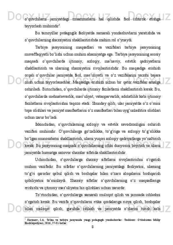 o‘quvchilarni   jamiyatdagi   muammolarni   hal   qilishda   faol   ishtirok   etishga
tayyorlash muhimdir 5
.
Bu   tamoyillar   pedagogik   faoliyatda   samarali   yondashuvlarni   yaratishda   va
o‘quvchilarning shaxsiyatini shakllantirishda muhim rol o‘ynaydi.
Tarbiya   jarayonining   maqsadlari   va   vazifalari   tarbiya   jarayonining
muvaffaqiyatli bo‘lishi uchun muhim ahamiyatga ega. Tarbiya jarayonining asosiy
maqsadi   o‘quvchilarda   ijtimoiy,   axloqiy,   ma’naviy,   estetik   qadriyatlarni
shakllantirish   va   ularning   shaxsiyatini   rivojlantirishdir.   Bu   maqsadga   erishish
orqali   o‘quvchilar   jamiyatda   faol,   mas’uliyatli   va   o‘z   vazifalarini   yaxshi   bajara
olish   uchun   tayyorlanadilar.   Maqsadga   erishish   uchun   bir   qator   vazifalar   amalga
oshiriladi. Birinchidan, o‘quvchilarda ijtimoiy fazilatlarni shakllantirish kerak. Bu,
o‘quvchilarda mehnatsevarlik, mas’uliyat, vatanparvarlik, adolatlilik kabi  ijtimoiy
fazilatlarni   rivojlantirishni  taqozo  etadi.  Shunday qilib,  ular   jamiyatda o‘z  o‘rnini
topa olishlari va jamiyat manfaatlarini o‘z manfaatlari bilan uyg‘unlashtira olishlari
uchun zarur bo‘ladi.
Ikkinchidan,   o‘quvchilarning   axloqiy   va   estetik   savodxonligini   oshirish
vazifasi   muhimdir.   O‘quvchilarga   go‘zallikka,   to‘g‘riga   va   axloqiy   to‘g‘rilikka
bo‘lgan munosabatni shakllantirish, ularni yuqori axloqiy qadriyatlarga yo‘naltirish
kerak. Bu jarayonning maqsadi o‘quvchilarning ichki dunyosini boyitish va ularni
jamiyatda hurmatga sazovor shaxslar sifatida shakllantirishdir.
Uchinchidan,   o‘quvchilarga   shaxsiy   sifatlarni   rivojlantirishni   o‘rgatish
muhim   vazifadir.   Bu   sifatlar   o‘quvchilarning   jamiyatdagi   faoliyatini,   ularning
to‘g‘ri   qarorlar   qabul   qilish   va   boshqalar   bilan   o‘zaro   aloqalarini   boshqarish
qobiliyatini   ta’minlaydi.   Shaxsiy   sifatlar   o‘quvchilarning   o‘z   maqsadlariga
erishishi va ijtimoiy mas’uliyatni his qilishlari uchun zarurdir.
To‘rtinchidan,   o‘quvchilarga   samarali   muloqot   qilish   va   jamoada   ishlashni
o‘rgatish   kerak.   Bu   vazifa   o‘quvchilarni   etika   qoidalariga   rioya   qilish,   boshqalar
bilan   muloqot   qilish,   guruhda   ishlash   va   jamiyatda   o‘zlarini   tutish   kabi
5
  Karimov,   I.A.   Ta'lim   va   tarbiya   jarayonida   yangi   pedagogik   yondashuvlar.   Toshkent:   O‘zbekiston   Milliy
Ensiklopediyasi, 2016, 77-81-betlar.
8 