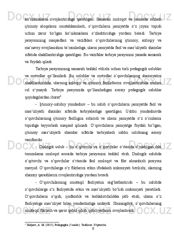 ko‘nikmalarni   rivojlantirishga   qaratilgan.   Samarali   muloqot   va   jamoada   ishlash
ijtimoiy   aloqalarni   mustahkamlash,   o‘quvchilarni   jamiyatda   o‘z   joyini   topish
uchun   zarur   bo‘lgan   ko‘nikmalarni   o‘zlashtirishga   yordam   beradi.   Tarbiya
jarayonining   maqsadlari   va   vazifalari   o‘quvchilarning   ijtimoiy,   axloqiy   va
ma’naviy rivojlanishini ta’minlashga, ularni jamiyatda faol va mas’uliyatli shaxslar
sifatida shakllantirishga qaratilgan. Bu vazifalar tarbiya jarayonini yanada samarali
va foydali qiladi.
Tarbiya jarayonining samarali tashkil etilishi uchun turli pedagogik uslublar
va   metodlar   qo‘llaniladi.   Bu   uslublar   va   metodlar   o‘quvchilarning   shaxsiyatini
shakllantirishda,   ularning   axloqiy   va   ijtimoiy   fazilatlarini   rivojlantirishda   muhim
rol   o‘ynaydi.   Tarbiya   jarayonida   qo‘llaniladigan   asosiy   pedagogik   uslublar
quyidagilardan iborat 6
:
 Ijtimoiy-uslubiy   yondashuv   –   bu   uslub   o‘quvchilarni   jamiyatda   faol   va
mas’uliyatli   shaxslar   sifatida   tarbiyalashga   qaratilgan.   Ushbu   yondashuvda
o‘quvchilarning   ijtimoiy   faolligini   oshirish   va   ularni   jamiyatda   o‘z   o‘rinlarini
topishga   tayyorlash   maqsad   qilinadi.   O‘quvchilarni   jamiyatga   foydali   bo‘lgan,
ijtimoiy   mas’uliyatli   shaxslar   sifatida   tarbiyalash   ushbu   uslubning   asosiy
vazifasidir.
 Dialogik   uslub   –   bu   o‘qituvchi   va   o‘quvchilar   o‘rtasida   o‘rnatilgan   ikki
tomonlama   muloqot   asosida   tarbiya   jarayonini   tashkil   etish.   Dialogik   uslubda
o‘qituvchi   va   o‘quvchilar   o‘rtasida   faol   muloqot   va   fikr   almashish   jarayoni
mavjud. O‘quvchilarga o‘z fikrlarini erkin ifodalash imkoniyati berilishi, ularning
shaxsiy qarashlarini rivojlantirishga yordam beradi.
 O‘quvchilarning   mustaqil   faoliyatini   rag‘batlantirish   –   bu   uslubda
o‘quvchilarga   o‘z   faoliyatida   erkin   va   mas’uliyatli   bo‘lish   imkoniyati   yaratiladi.
O‘quvchilarni   o‘qish,   ijodkorlik   va   tashkilotchilikka   jalb   etish,   ularni   o‘z
faoliyatiga   mas’uliyat   bilan   yondashishga   undaydi.   Shuningdek,   o‘quvchilarning
mustaqil fikrlash va qaror qabul qilish qobiliyatlarini rivojlantiradi.
6
 Xodjaev, A. M. (2015). Pedagogika (5-nashr).  Tashkent: O‘qituvchi.
9 