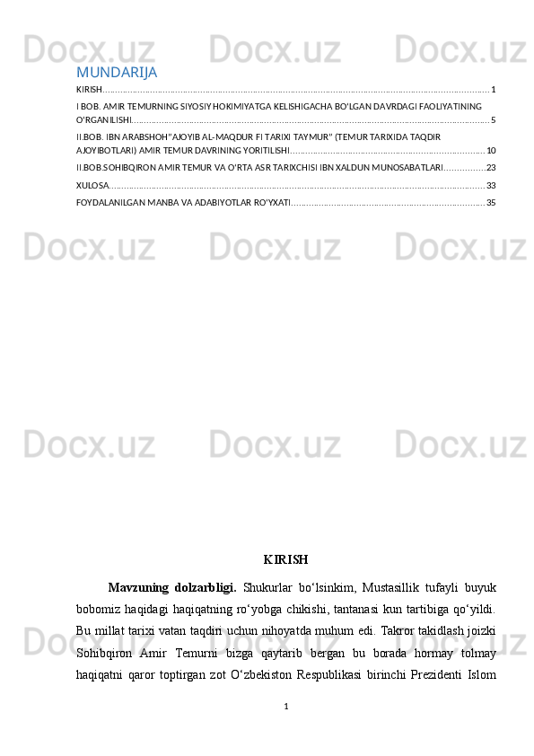 MUNDARIJA
KIRISH .......................................................................................................................................................... 1
I BOB. AMIR TEMURNING SIYOSIY HOKIMIYATGA KELISHIGACHA BO‘LGAN DAVRDAGI FAOLIYATINING 
O‘RGANILISHI ............................................................................................................................................... 5
II.BOB. IBN ARABSHOH”AJOYIB AL-MAQDUR FI TARIXI TAYMUR” (TEMUR TARIXIDA TAQDIR 
AJOYIBOTLARI) AMIR TEMUR DAVRINING YORITILISHI ............................................................................. 10
II.BOB.SOHIBQIRON AMIR TEMUR VA OʻRTA ASR TARIXCHISI IBN XALDUN MUNOSABATLARI ................ 23
XULOSA ...................................................................................................................................................... 33
FOYDALANILGAN MANBA VA ADABIYOTLAR RO‘YXATI ............................................................................. 35
KIRISH
Mavzuning   dolzarbligi .   Shukurlar   bo ‘ lsinkim ,   Mustasillik   tufayli   buyuk
bobomiz   haqidagi   haqiqatning   ro ‘ yobga   chikishi ,   tantanasi   kun   tartibiga   qo ‘ yildi .
Bu   millat   tarixi   vatan   taqdiri   uchun   nihoyatda   muhum   edi .   Takror   takidlash   joizki
Sohibqiron   Amir   Temurni   bizga   qaytarib   bergan   bu   borada   hormay   tolmay
haqiqatni   qaror   toptirgan   zot   O ‘ zbekiston   Respublikasi   birinchi   Prezidenti   Islom
1 