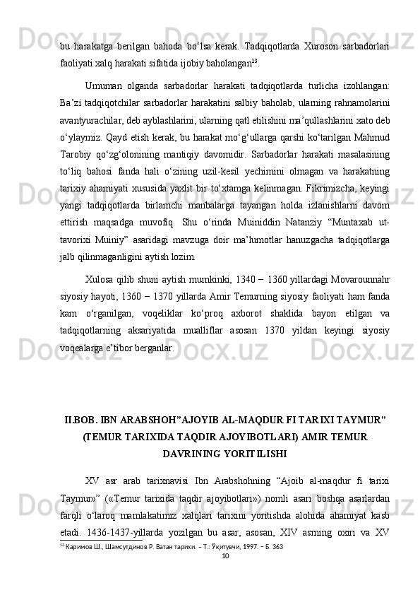 bu   harakatga   berilgan   bahoda   bo‘lsa   kerak.   Tadqiqotlarda   Xuroson   sarbadorlari
faoliyati xalq harakati sifatida ijobiy baholangan 13
. 
Umuman   olganda   sarbadorlar   harakati   tadqiqotlarda   turlicha   izohlangan:
Ba’zi  tadqiqotchilar  sarbadorlar  harakatini  salbiy  baholab, ularning rahnamolarini
avantyurachilar, deb ayblashlarini, ularning qatl etilishini ma’qullashlarini xato deb
o‘ylaymiz. Qayd etish kerak, bu harakat mo‘g‘ullarga qarshi ko‘tarilgan Mahmud
Tarobiy   qo‘zg‘olonining   mantiqiy   davomidir.   Sarbadorlar   harakati   masalasining
to‘liq   bahosi   fanda   hali   o‘zining   uzil-kesil   yechimini   olmagan   va   harakatning
tarixiy   ahamiyati   xususida   yaxlit   bir   to‘xtamga   kelinmagan.   Fikrimizcha,   keyingi
yangi   tadqiqotlarda   birlamchi   manbalarga   tayangan   holda   izlanishlarni   davom
ettirish   maqsadga   muvofiq.   Shu   o‘rinda   Muiniddin   Natanziy   “Muntaxab   ut-
tavorixi   Muiniy”   asaridagi   mavzuga   doir   ma’lumotlar   hanuzgacha   tadqiqotlarga
jalb qilinmaganligini aytish lozim. 
Xulosa qilib shuni aytish mumkinki, 1340 − 1360 yillardagi Movarounnahr
siyosiy hayoti, 1360 − 1370 yillarda Amir Temurning siyosiy faoliyati ham fanda
kam   o‘rganilgan,   voqeliklar   ko‘proq   axborot   shaklida   bayon   etilgan   va
tadqiqotlarning   aksariyatida   mualliflar   asosan   1370   yildan   keyingi   siyosiy
voqealarga e’tibor berganlar.
II.BOB. IBN ARABSHOH”AJOYIB AL-MAQDUR FI TARIXI TAYMUR”
(TEMUR TARIXIDA TAQDIR AJOYIBOTLARI) AMIR TEMUR
DAVRINING YORITILISHI
XV   asr   arab   tarixnavisi   Ibn   Arabshohning   “Ajoib   al-maqdur   fi   tarixi
Taymur»”   («Temur   tarixida   taqdir   ajoyibotlari»)   nomli   asari   boshqa   asarlardan
farqli   o‘laroq   mamlakatimiz   xalqlari   tarixini   yoritishda   alohida   ahamiyat   kasb
etadi.   1436-1437-yillarda   yozilgan   bu   asar,   asosan,   XIV   asrning   oxiri   va   XV
13
 Каримов Ш., Шамсутдинов Р. Ватан тарихи. – Т.: Ўқитувчи, 1997. − Б. 363
10 