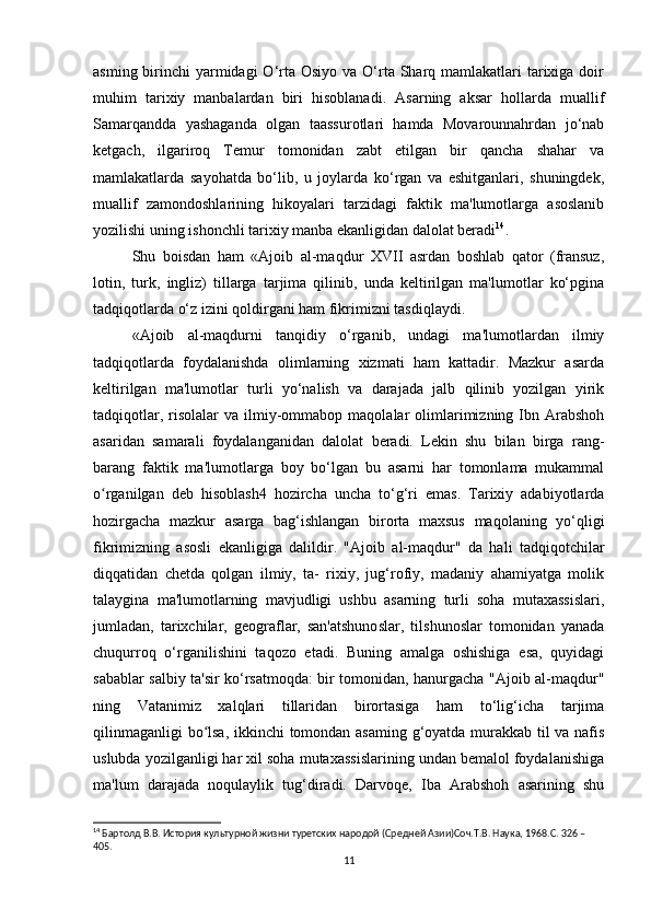 asming birinchi  yarmidagi  O‘rta Osiyo va O‘rta Sharq mamlakatlari  tarixiga doir
muhim   tarixiy   manbalardan   biri   hisoblanadi.   Asarning   aksar   hollarda   muallif
Samarqandda   yashaganda   olgan   taassurotlari   hamda   Movarounnahrdan   jo‘nab
ketgach,   ilgariroq   Temur   tomonidan   zabt   etilgan   bir   qancha   shahar   va
mamlakatlarda   sayohatda   bo‘lib,   u   joylarda   ko‘rgan   va   eshitganlari,   shuningdek,
muallif   zamondoshlarining   hikoyalari   tarzidagi   faktik   ma'lumotlarga   asoslanib
yozilishi uning ishonchli tarixiy manba ekanligidan dalolat beradi 14
. 
Shu   boisdan   ham   «Ajoib   al-maqdur   XVII   asrdan   boshlab   qator   (fransuz,
lotin,   turk,   ingliz)   tillarga   tarjima   qilinib,   unda   keltirilgan   ma'lumotlar   ko‘pgina
tadqiqotlarda o‘z izini qoldirgani ham fikrimizni tasdiqlaydi.
«Ajoib   al-maqdurni   tanqidiy   o‘rganib,   undagi   ma'lumotlardan   ilmiy
tadqiqotlarda   foydalanishda   olimlarning   xizmati   ham   kattadir.   Mazkur   asarda
keltirilgan   ma'lumotlar   turli   yo‘nalish   va   darajada   jalb   qilinib   yozilgan   yirik
tadqiqotlar,  risolalar  va  ilmiy-ommabop   maqolalar  olimlarimizning  Ibn  Arabshoh
asaridan   samarali   foydalanganidan   dalolat   beradi.   Lekin   shu   bilan   birga   rang-
barang   faktik   ma'lumotlarga   boy   bo‘lgan   bu   asarni   har   tomonlama   mukammal
o rganilgan   deb   hisoblash4   hozircha   uncha   to‘g‘ri   emas.   Tarixiy   adabiyotlardaʻ
hozirgacha   mazkur   asarga   bag‘ishlangan   birorta   maxsus   maqolaning   yo‘qligi
fikrimizning   asosli   ekanligiga   dalildir.   "Ajoib   al-maqdur"   da   hali   tadqiqotchilar
diqqatidan   chetda   qolgan   ilmiy,   ta-   rixiy,   jug‘rofiy,   madaniy   ahamiyatga   molik
talaygina   ma'lumotlarning   mavjudligi   ushbu   asarning   turli   soha   mutaxassislari,
jumladan,   tarixchilar,   geograflar,   san'atshunoslar,   tilshunoslar   tomonidan   yanada
chuqurroq   o‘rganilishini   taqozo   etadi.   Buning   amalga   oshishiga   esa,   quyidagi
sabablar salbiy ta'sir ko‘rsatmoqda: bir tomonidan, hanurgacha "Ajoib al-maqdur"
ning   Vatanimiz   xalqlari   tillaridan   birortasiga   ham   to‘lig‘icha   tarjima
qilinmaganligi  bo lsa, ikkinchi tomondan asaming g‘oyatda murakkab til va nafis	
ʻ
uslubda yozilganligi har xil soha mutaxassislarining undan bemalol foydalanishiga
ma'lum   darajada   noqulaylik   tug‘diradi.   Darvoqe,   Iba   Arabshoh   asarining   shu
14
 Бартолд В.В. История культурной жизни туретских народой (Средней Азии)Соч.Т.В. Наука, 1968.C. 326 – 
405.
11 