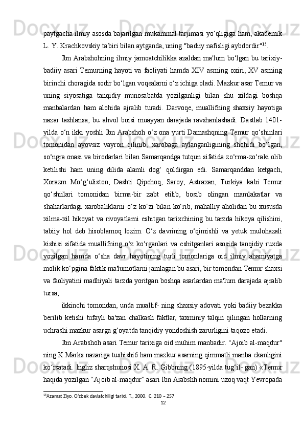 paytgacha ilmiy asosda bajarilgan mukammal tarjimasi yo‘qligiga ham, akademik
L. Y. Krachkovskiy ta'biri bilan aytganda, uning "badiiy nafisligi aybdordir" 15
. 
Ibn Arabshohning  ilmiy jamoatchilikka azaldan  ma'lum  bo‘lgan bu tarixiy-
badiiy asari  Temurning  hayoti  va  faoliyati   hamda  XIV  asrning  oxiri,  XV asrning
birinchi choragida sodir bo‘lgan voqealarni o‘z ichiga oladi. Mazkur asar Temur va
uning   siyosatiga   tanqidiy   munosabatda   yozilganligi   bilan   shu   xildagi   boshqa
manbalardan   ham   alohida   ajralib   turadi.   Darvoqe,   muallifning   shaxsiy   hayotiga
nazar   tashlansa,   bu   ahvol   boisi   muayyan   darajada   ravshanlashadi.   Dastlab   1401-
yilda o‘n ikki yoshli  Ibn Arabshoh o‘z ona yurti Damashqning Temur qo‘shinlari
tomonidan   ayovsiz   vayron   qilinib,   xarobaga   aylanganligining   shohidi   bo‘lgan,
so‘ngra onasi va birodarlari bilan Samarqandga tutqun sifatida zo‘rma-zo‘raki olib
ketilishi   ham   uning   dilida   alamli   dog‘   qoldirgan   edi.   Samarqanddan   ketgach,
Xorazm   Mo‘g‘uliston,   Dashti   Qipchoq,   Saroy,   Astraxan,   Turkiya   kabi   Temur
qo‘shiilari   tomonidan   birma-bir   zabt   etilib,   bosib   olingan   mamlakatlar   va
shaharlardagi   xarobaliklarni  o‘z  ko‘zi   bilan  ko‘rib,  mahalliy  aholidan  bu  xususda
xilma-xil   hikoyat   va   rivoyatlarni   eshitgan   tarixchining   bu   tarzda   hikoya   qilishini,
tabiiy   hol   deb   hisoblamoq   lozim.   O‘z   davrining   o‘qimishli   va   yetuk   mulohazali
kishisi   sifatida   muallifning   o‘z   ko‘rganlari   va   eshitganlari   asosida   tanqidiy   ruxda
yozilgan   hamda   o‘sha   davr   hayotining   turli   tomonlariga   oid   ilmiy   ahamiyatga
molik ko‘pgina faktik ma'lumotlarni jamlagan bu asari, bir tomondan Temur shaxsi
va faoliyatini madhiyali tarzda yoritgan boshqa asarlardan ma'lum darajada ajralib
tursa, 
ikkinchi tomondan, unda muallif- ning shaxsiy adovati yoki badiiy bezakka
berilib   ketishi   tufayli   ba'zan   chalkash   faktlar,   taxminiy   talqin   qilingan   hollarning
uchrashi mazkur asarga g‘oyatda tanqidiy yondoshish zarurligini taqozo etadi. 
Ibn Arabshoh asari Temur tarixiga oid muhim manbadir. "Ajoib al-maqdur"
ning K.Marks nazariga tushishi6 ham mazkur asarning qimmatli manba ekanligini
ko rsatadi. Ingliz sharqshunosi X. A. R. Gibbning (1895-yilda tug‘il- gan) «Temurʻ
haqida yozilgan “Ajoib al-maqdur” asari Ibn Arabshh nomini uzoq vaqt Yevropada
15
Azamat Ziyo. O‘zbek davlatchiligi tarixi.  T., 2000.   C . 210 – 257 
12 