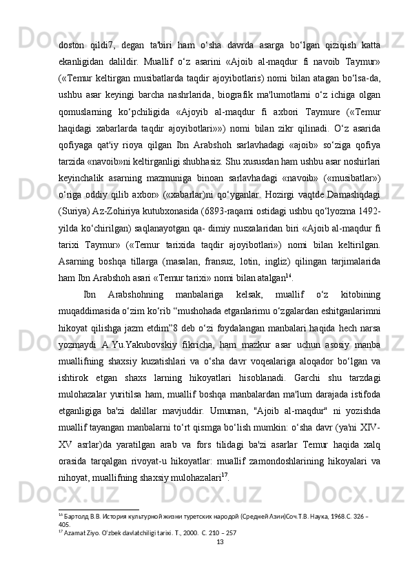 doston   qildi7,   degan   ta'biri   ham   o‘sha   davrda   asarga   bo‘lgan   qiziqish   katta
ekanligidan   dalildir.   Muallif   o‘z   asarini   «Ajoib   al-maqdur   fi   navoib   Taymur»
(«Temur   keltirgan  musibatlarda   taqdir   ajoyibotlaris)   nomi   bilan   atagan   bo‘lsa-da,
ushbu   asar   keyingi   barcha   nashrlarida,   biografik   ma'lumotlarni   o‘z   ichiga   olgan
qomuslarning   ko‘pchiligida   «Ajoyib   al-maqdur   fi   axbori   Taymure   («Temur
haqidagi   xabarlarda   taqdir   ajoyibotlari»»)   nomi   bilan   zikr   qilinadi.   O‘z   asarida
qofiyaga   qat'iy   rioya   qilgan   Ibn   Arabshoh   sarlavhadagi   «ajoib»   so‘ziga   qofiya
tarzida «navoib»ni keltirganligi shubhasiz. Shu xususdan ham ushbu asar noshirlari
keyinchalik   asarning   mazmuniga   binoan   sarlavhadagi   «navoib»   («musibatlar»)
o‘riga   oddiy   qilib   axbor»   («xabarlar)ni   qo‘yganlar.   Hozirgi   vaqtde   Damashqdagi
(Suriya) Az-Zohiriya kutubxonasida (6893-raqami ostidagi ushbu qo‘lyozma 1492-
yilda ko‘chirilgan) saqlanayotgan qa- dimiy nusxalaridan biri «Ajoib al-maqdur fi
tarixi   Taymur»   («Temur   tarixida   taqdir   ajoyibotlari»)   nomi   bilan   keltirilgan.
Asarning   boshqa   tillarga   (masalan,   fransuz,   lotin,   ingliz)   qilingan   tarjimalarida
ham Ibn Arabshoh asari «Temur tarixi» nomi bilan atalgan 16
. 
Ibn   Arabshohning   manbalariga   kelsak,   muallif   o‘z   kitobining
muqaddimasida o‘zim ko‘rib “mushohada etganlarimu o‘zgalardan eshitganlarimni
hikoyat qilishga jazm  etdim”8 deb o‘zi foydalangan manbalari haqida hech narsa
yozmaydi   A.Yu.Yakubovskiy   fikricha,   ham   mazkur   asar   uchun   asosiy   manba
muallifning   shaxsiy   kuzatishlari   va   o‘sha   davr   voqealariga   aloqador   bo‘lgan   va
ishtirok   etgan   shaxs   larning   hikoyatlari   hisoblanadi.   Garchi   shu   tarzdagi
mulohazalar   yuritilsa   ham,   muallif   boshqa   manbalardan   ma'lum   darajada   istifoda
etganligiga   ba'zi   dalillar   mavjuddir.   Umuman,   "Ajoib   al-maqdur"   ni   yozishda
muallif tayangan manbalarni to‘rt qismga bo‘lish mumkin: o‘sha davr (ya'ni XIV-
XV   asrlar)da   yaratilgan   arab   va   fors   tilidagi   ba'zi   asarlar   Temur   haqida   xalq
orasida   tarqalgan   rivoyat-u   hikoyatlar:   muallif   zamondoshlarining   hikoyalari   va
nihoyat, muallifning shaxsiy mulohazalari 17
. 
16
 Бартолд В.В. История культурной жизни туретских народой (Средней Азии)Соч.Т.В. Наука, 1968.C. 326 – 
405.
17
 Azamat Ziyo. O‘zbek davlatchiligi tarixi.  T., 2000.  C. 210 – 257
13 