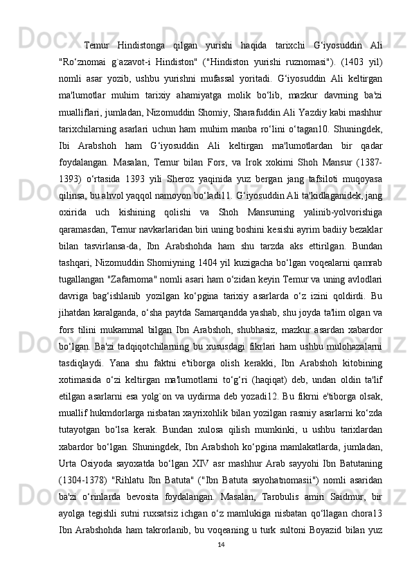 Temur   Hindistonga   qilgan   yurishi   haqida   tarixchi   G‘iyosuddin   Ali
"Ro‘znomai   g`azavot-i   Hindiston"   ("Hindiston   yurishi   ruznomasi").   (1403   yil)
nomli   asar   yozib,   ushbu   yurishni   mufassal   yoritadi.   G‘iyosuddin   Ali   keltirgan
ma'lumotlar   muhim   tarixiy   ahamiyatga   molik   bo‘lib,   mazkur   davrning   ba'zi
mualliflari, jumladan, Nizomuddin Shomiy, Sharafuddin Ali Yazdiy kabi mashhur
tarixchilarning   asarlari   uchun   ham   muhim   manba   ro‘lini   o‘tagan10.   Shuningdek,
Ibi   Arabshoh   ham   G‘iyosuddin   Ali   keltirgan   ma'lumotlardan   bir   qadar
foydalangan.   Masalan,   Temur   bilan   Fors,   va   Irok   xokimi   Shoh   Mansur   (1387-
1393)   o‘rtasida   1393   yili   Sheroz   yaqinida   yuz   bergan   jang   tafsiloti   muqoyasa
qilinsa, bu ahvol yaqqol namoyon bo‘ladi11. G‘iyosuddin Ali ta'kidlaganidek, jang
oxirida   uch   kishining   qolishi   va   Shoh   Mansurning   yalinib-yolvorishiga
qaramasdan, Temur navkarlaridan biri uning boshini kesishi ayrim badiiy bezaklar
bilan   tasvirlansa-da,   Ibn   Arabshohda   ham   shu   tarzda   aks   ettirilgan.   Bundan
tashqari, Nizomuddin Shomiyning 1404 yil kuzigacha bo‘lgan voqealarni qamrab
tugallangan "Zafarnoma" nomli asari ham o‘zidan keyin Temur va uning avlodlari
davriga   bag‘ishlanib   yozilgan   ko‘pgina   tarixiy   asarlarda   o‘z   izini   qoldirdi.   Bu
jihatdan karalganda, o‘sha paytda Samarqandda yashab, shu joyda ta'lim olgan va
fors   tilini   mukammal   bilgan   Ibn   Arabshoh,   shubhasiz,   mazkur   asardan   xabardor
bo‘lgan.   Ba'zi   tadqiqotchilarning   bu   xususdagi   fikrlari   ham   ushbu   mulohazalarni
tasdiqlaydi.   Yana   shu   faktni   e'tiborga   olish   kerakki,   Ibn   Arabshoh   kitobining
xotimasida   o‘zi   keltirgan   ma'lumotlarni   to‘g‘ri   (haqiqat)   deb,   undan   oldin   ta'lif
etilgan   asarlarni   esa   yolg`on   va   uydirma   deb   yozadi12.   Bu   fikrni   e'tiborga   olsak,
muallif hukmdorlarga nisbatan xayrixohlik bilan yozilgan rasmiy asarlarni ko‘zda
tutayotgan   bo‘lsa   kerak.   Bundan   xulosa   qilish   mumkinki,   u   ushbu   tarixlardan
xabardor   bo‘lgan.   Shuningdek,   Ibn   Arabshoh   ko‘pgina   mamlakatlarda,   jumladan,
Urta   Osiyoda   sayoxatda   bo‘lgan   XIV   asr   mashhur   Arab   sayyohi   Ibn   Batutaning
(1304-1378)   "Rihlatu   Ibn   Batuta"   ("Ibn   Batuta   sayohatnomasii")   nomli   asaridan
ba'zi   o‘rinlarda   bevosita   foydalangan.   Masalan,   Tarobulis   amiri   Saidmur,   bir
ayolga   tegishli   sutni   ruxsatsiz   ichgan   o‘z   mamlukiga   nisbatan   qo‘llagan   chora13
Ibn   Arabshohda   ham   takrorlanib,   bu   voqeaning   u   turk   sultoni   Boyazid   bilan   yuz
14 