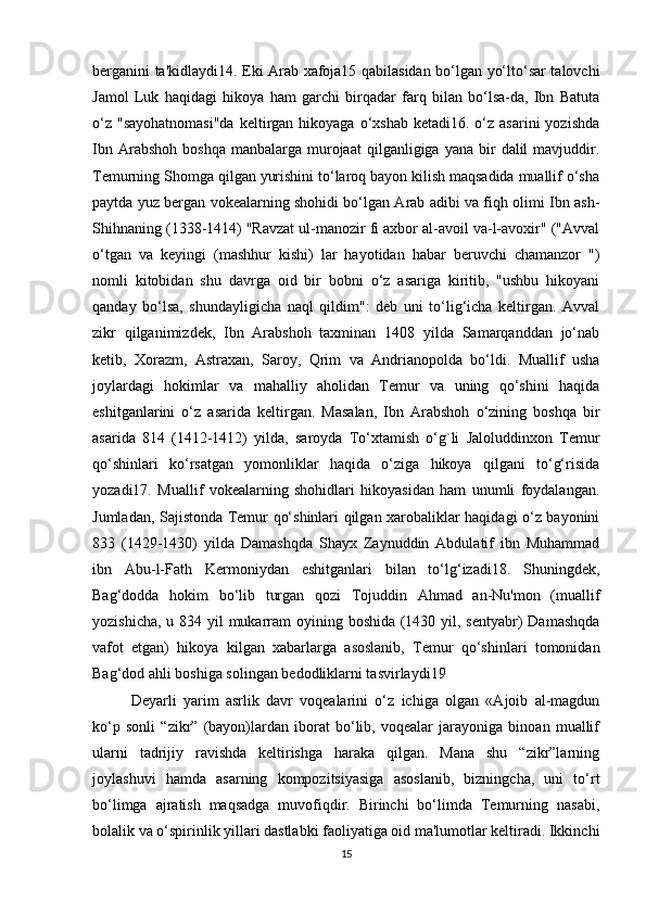 berganini ta'kidlaydi14. Eki Arab xafoja15 qabilasidan bo‘lgan yo‘lto‘sar talovchi
Jamol   Luk   haqidagi   hikoya   ham   garchi   birqadar   farq   bilan   bo‘lsa-da,   Ibn   Batuta
o‘z  "sayohatnomasi"da  keltirgan hikoyaga  o‘xshab  ketadi16.  o‘z  asarini   yozishda
Ibn  Arabshoh   boshqa  manbalarga  murojaat  qilganligiga  yana  bir   dalil   mavjuddir.
Temurning Shomga qilgan yurishini to‘laroq bayon kilish maqsadida muallif o‘sha
paytda yuz bergan vokealarning shohidi bo‘lgan Arab adibi va fiqh olimi Ibn ash-
Shihnaning (1338-1414) "Ravzat ul-manozir fi axbor al-avoil va-l-avoxir" ("Avval
o‘tgan   va   keyingi   (mashhur   kishi)   lar   hayotidan   habar   beruvchi   chamanzor   ")
nomli   kitobidan   shu   davrga   oid   bir   bobni   o‘z   asariga   kiritib,   "ushbu   hikoyani
qanday   bo‘lsa,   shundayligicha   naql   qildim":   deb   uni   to‘lig‘icha   keltirgan.   Avval
zikr   qilganimizdek,   Ibn   Arabshoh   taxminan   1408   yilda   Samarqanddan   jo‘nab
ketib,   Xorazm,   Astraxan,   Saroy,   Qrim   va   Andrianopolda   bo‘ldi.   Muallif   usha
joylardagi   hokimlar   va   mahalliy   aholidan   Temur   va   uning   qo‘shini   haqida
eshitganlarini   o‘z   asarida   keltirgan.   Masalan,   Ibn   Arabshoh   o‘zining   boshqa   bir
asarida   814   (1412-1412)   yilda,   saroyda   To‘xtamish   o‘g`li   Jaloluddinxon   Temur
qo‘shinlari   ko‘rsatgan   yomonliklar   haqida   o‘ziga   hikoya   qilgani   to‘g‘risida
yozadi17.   Muallif   vokealarning   shohidlari   hikoyasidan   ham   unumli   foydalangan.
Jumladan, Sajistonda Temur qo‘shinlari qilgan xarobaliklar haqidagi o‘z bayonini
833   (1429-1430)   yilda   Damashqda   Shayx   Zaynuddin   Abdulatif   ibn   Muhammad
ibn   Abu-l-Fath   Kermoniydan   eshitganlari   bilan   to‘lg‘izadi18.   Shuningdek,
Bag‘dodda   hokim   bo‘lib   turgan   qozi   Tojuddin   Ahmad   an-Nu'mon   (muallif
yozishicha, u 834 yil mukarram oyining boshida (1430 yil, sentyabr)  Damashqda
vafot   etgan)   hikoya   kilgan   xabarlarga   asoslanib,   Temur   qo‘shinlari   tomonidan
Bag‘dod ahli boshiga solingan bedodliklarni tasvirlaydi19 
Deyarli   yarim   asrlik   davr   voqealarini   o‘z   ichiga   olgan   «Ajoib   al-magdun
ko‘p   sonli   “zikr”   (bayon)lardan   iborat   bo‘lib,   voqealar   jarayoniga   binoan   muallif
ularni   tadrijiy   ravishda   keltirishga   haraka   qilgan.   Mana   shu   “zikr”larning
joylashuvi   hamda   asarning   kompozitsiyasiga   asoslanib,   bizningcha,   uni   to‘rt
bo‘limga   ajratish   maqsadga   muvofiqdir.   Birinchi   bo‘limda   Temurning   nasabi,
bolalik va o‘spirinlik yillari dastlabki faoliyatiga oid ma'lumotlar keltiradi. Ikkinchi
15 