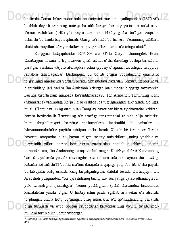 bo‘limda   Temur   Movarounnahrda   hokimiyatni   mustaqil   egallagandan   (1370-yil)
boshlab   deyarli   umrining   oxirigacha   olib   borgan   har   biy   yurishlari   so‘zlanadi.
Temur   vafotidan   (1405-yil)   keyin   taxminan   1436-yilgacha   bo‘lgan   voqealar
uchinchi bo‘limda bayon qilinadi. Oxirgi to‘rtinchi bo‘lim esa, Temurning sifatlari,
shakl-shamoyillari tabiiy xislatlari haqidagi ma'lumotlarni o‘z ichiga oladi 18
. 
Ko‘pgina   tadqiqotchilar   XIV-XV   asr   O‘rta   Osiyo,   shuningdek   Eron,
Ozarbayjon tarixini to‘liq tasavvur qilish uchun o‘sha davrdagi boshqa tarixchilar
yaratgan asarlarni «Ajoib al-maqdur» bilan qiyosiy o‘rganish zarurligini haqqoniy
ravishda   ta'kidlaganlar.   Darhaqiqat,   bu   bo‘lib   o‘tgan   voqealarning   qanchalik
to‘g‘riligini aniqlashda yordam beradi. Shu nuqtayi nazardan Temurning bolalik va
o‘spirinlik yillari haqida Ibn Arabshoh keltirgan ma'lumotlar diqqatga sazovordir.
Boshqa   birorta   ham   manbada   ko‘rsatilmasada20,   Ibn   Arabshoh   Temurning   Kesh
(Shahrisabz) yaqinidagi Xo‘ja Ilg‘or qishlog‘ida tug‘ilganligini zikr qiladi. So‘ngra
muallif Temur va uning otasi bilan Tarag‘ay hayotidan bir talay rivoyatlar keltiradi
hamda   keyinchalik   Temurning   o‘z   atrofiga   tengqurlarini   to‘plab   o‘lja   tushirish
bilan   shug‘ullangani   haqidagi   ma'lumotlarni   keltiradiki,   bu   xabarlari   u
Movarounnahrdaligi   paytida   eshitgan   bo‘lsa   kerak.   Chunki   bir   tomondan   Temur
hayotini   maqtovlar   bilan   bayon   qilgan   rasmiy   tarixchilarni   uning   yoshlik   va
o‘spirinlik   yillari   haqida   hech   narsa   yozmasdan   chetlab   o‘tishlari,   ikkinchi
tomondan esa, Ibn Arabshohga aloqador bo‘lmagan Kastiliya elchisi  Klavixoning
ham   shu   yo‘sinda   yozishi   shuningdek,   rus   solnomasida   ham   aynan   shu   tarzdagi
xabarlar keltirilishi22 bu fikr ma'lum darajada haqiqatga yaqin bo‘lib, o‘sha paytda
bu   hikoyalar   xalq   orasida   keng   tarqalganligidan   dalolat   beradi.   Darhaqiqat,   Ibn
Arabshoh yozganidek, “bir qarashdanoq tashqi xu- susiyatiga qarab otlarning zotli
yoki   zotsizligini   ajratadigan”   Temur   yoshligidan   epchil   chavandoz   hisoblanib,
kamalakdan   yaxshi   otgan.   U   harbiy   ishni   paxta   egallab   asta-sekin   o‘z   atrofida
to‘plangan   uncha   ko‘p   bo‘lmagan   otliq   askarlarni   o‘z   qo‘shnilarining   yerlarida
o lja   tushirish   va   o‘tib   borgan   savdogarlar   karvonlarining   yo‘lini   to‘sib,   mol-ʻ
mulkini tortib olish uchun yuborgan. 
18
 Бартолд В.В. История культурной жизни туретских народой (Средней Азии)Соч.Т.В. Наука, 1968.C. 326 – 
405.
16 