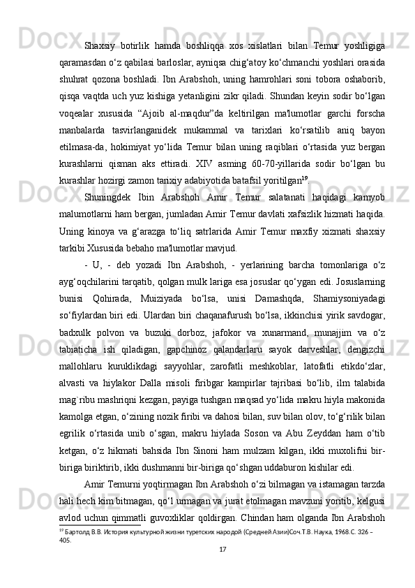 Shaxsiy   botirlik   hamda   boshliqqa   xos   xislatlari   bilan   Temur   yoshligiga
qaramasdan o‘z qabilasi barloslar, ayniqsa chig‘atoy ko‘chmanchi yoshlari orasida
shuhrat   qozona   boshladi.   Ibn   Arabshoh,   uning   hamrohlari   soni   tobora   oshaborib,
qisqa vaqtda uch yuz kishiga yetanligini zikr qiladi. Shundan keyin sodir bo‘lgan
voqealar   xususida   “Ajoib   al-maqdur”da   keltirilgan   ma'lumotlar   garchi   forscha
manbalarda   tasvirlanganidek   mukammal   va   tarixlari   ko‘rsatilib   aniq   bayon
etilmasa-da,   hokimiyat   yo‘lida   Temur   bilan   uning   raqiblari   o‘rtasida   yuz   bergan
kurashlarni   qisman   aks   ettiradi.   XIV   asming   60-70-yillarida   sodir   bo‘lgan   bu
kurashlar hozirgi zamon tarixiy adabiyotida batafsil yoritilgan 19
. 
Shuningdek   Ibin   Arabshoh   Amir   Temur   salatanati   haqidagi   kamyob
malumotlarni ham bergan, jumladan Amir Temur davlati xafsizlik hizmati haqida.
Uning   kinoya   va   g‘arazga   to‘liq   satrlarida   Amir   Temur   maxfiy   xizmati   shaxsiy
tarkibi Xususida bebaho ma'lumotlar mavjud. 
-   U,   -   deb   yozadi   Ibn   Arabshoh,   -   yerlarining   barcha   tomonlariga   o‘z
ayg‘oqchilarini tarqatib, qolgan mulk lariga esa josuslar qo‘ygan edi. Josuslarning
bunisi   Qohirada,   Muiziyada   bo‘lsa,   unisi   Damashqda,   Shamiysoniyadagi
so‘fiylardan biri edi. Ulardan biri chaqanafurush bo‘lsa, ikkinchisi yirik savdogar,
badxulk   polvon   va   buzuki   dorboz,   jafokor   va   xunarmand,   munajjim   va   o‘z
tabiaticha   ish   qiladigan,   gapchinoz   qalandarlaru   sayok   darveshlar,   dengizchi
mallohlaru   kuruklikdagi   sayyohlar,   zarofatli   meshkoblar,   latofatli   etikdo‘zlar,
alvasti   va   hiylakor   Dalla   misoli   firibgar   kampirlar   tajribasi   bo‘lib,   ilm   talabida
mag`ribu mashriqni kezgan, payiga tushgan maqsad yo‘lida makru hiyla makonida
kamolga etgan, o‘zining nozik firibi va dahosi bilan, suv bilan olov, to‘g‘rilik bilan
egrilik   o‘rtasida   unib   o‘sgan,   makru   hiylada   Soson   va   Abu   Zeyddan   ham   o‘tib
ketgan,   o‘z   hikmati   bahsida   Ibn   Sinoni   ham   mulzam   kilgan,   ikki   muxolifni   bir-
biriga biriktirib, ikki dushmanni bir-biriga qo‘shgan uddaburon kishilar edi. 
Amir Temurni yoqtirmagan Ibn Arabshoh o‘zi bilmagan va istamagan tarzda
hali hech kim bitmagan, qo‘l urmagan va jurat etolmagan mavzuni yoritib, kelgusi
avlod uchun qimmatli guvoxliklar qoldirgan. Chindan ham olganda Ibn Arabshoh
19
 Бартолд В.В. История культурной жизни туретских народой (Средней Азии)Соч.Т.В. Наука, 1968.C. 326 – 
405.
17 