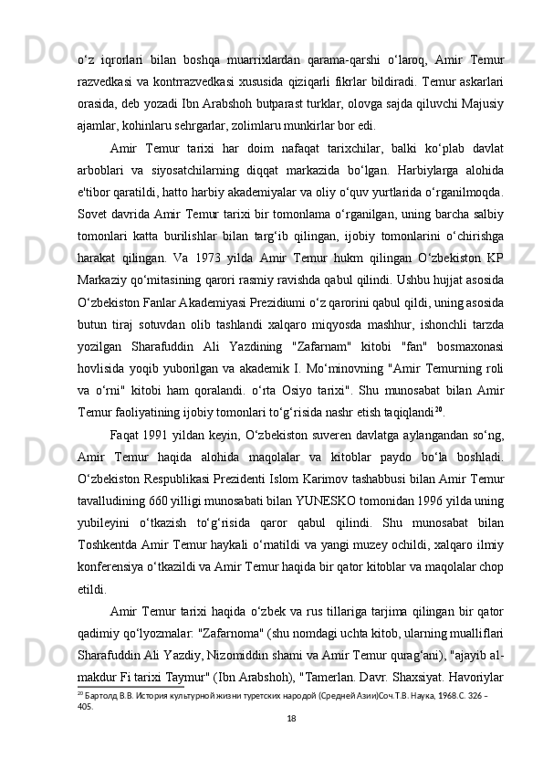 o‘z   iqrorlari   bilan   boshqa   muarrixlardan   qarama-qarshi   o‘laroq,   Amir   Temur
razvedkasi va kontrrazvedkasi  xususida qiziqarli fikrlar bildiradi. Temur askarlari
orasida, deb yozadi Ibn Arabshoh butparast turklar, olovga sajda qiluvchi Majusiy
ajamlar, kohinlaru sehrgarlar, zolimlaru munkirlar bor edi.
Amir   Temur   tarixi   har   doim   nafaqat   tarixchilar,   balki   ko‘plab   davlat
arboblari   va   siyosatchilarning   diqqat   markazida   bo‘lgan.   Harbiylarga   alohida
e'tibor qaratildi, hatto harbiy akademiyalar va oliy o‘quv yurtlarida o‘rganilmoqda.
Sovet davrida Amir  Temur  tarixi bir  tomonlama o‘rganilgan, uning barcha salbiy
tomonlari   katta   burilishlar   bilan   targ‘ib   qilingan,   ijobiy   tomonlarini   o‘chirishga
harakat   qilingan.   Va   1973   yilda   Amir   Temur   hukm   qilingan   O‘zbekiston   KP
Markaziy qo‘mitasining qarori rasmiy ravishda qabul qilindi. Ushbu hujjat asosida
O‘zbekiston Fanlar Akademiyasi Prezidiumi o‘z qarorini qabul qildi, uning asosida
butun   tiraj   sotuvdan   olib   tashlandi   xalqaro   miqyosda   mashhur,   ishonchli   tarzda
yozilgan   Sharafuddin   Ali   Yazdining   "Zafarnam"   kitobi   "fan"   bosmaxonasi
hovlisida   yoqib   yuborilgan   va   akademik   I.   Mo‘minovning   "Amir   Temurning   roli
va   o‘rni"   kitobi   ham   qoralandi.   o‘rta   Osiyo   tarixi".   Shu   munosabat   bilan   Amir
Temur faoliyatining ijobiy tomonlari to‘g‘risida nashr etish taqiqlandi 20
.
Faqat 1991 yildan keyin, O‘zbekiston suveren davlatga aylangandan so‘ng,
Amir   Temur   haqida   alohida   maqolalar   va   kitoblar   paydo   bo‘la   boshladi.
O‘zbekiston Respublikasi Prezidenti Islom Karimov tashabbusi bilan Amir Temur
tavalludining 660 yilligi munosabati bilan YUNESKO tomonidan 1996 yilda uning
yubileyini   o‘tkazish   to‘g‘risida   qaror   qabul   qilindi.   Shu   munosabat   bilan
Toshkentda Amir Temur haykali o‘rnatildi va yangi muzey ochildi, xalqaro ilmiy
konferensiya o‘tkazildi va Amir Temur haqida bir qator kitoblar va maqolalar chop
etildi.
Amir   Temur   tarixi   haqida   o‘zbek   va   rus   tillariga   tarjima   qilingan   bir   qator
qadimiy qo‘lyozmalar: "Zafarnoma" (shu nomdagi uchta kitob, ularning mualliflari
Sharafuddin Ali Yazdiy, Nizomiddin shami va Amir Temur qurag‘ani), "ajayib al-
makdur Fi tarixi Taymur" (Ibn Arabshoh), "Tamerlan. Davr. Shaxsiyat. Havoriylar
20
 Бартолд В.В. История культурной жизни туретских народой (Средней Азии)Соч.Т.В. Наука, 1968.C. 326 – 
405.
18 