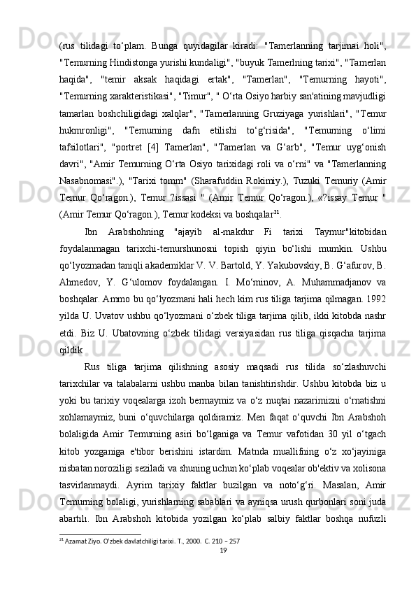 (rus   tilidagi   to‘plam.   Bunga   quyidagilar   kiradi:   "Tamerlanning   tarjimai   holi",
"Temurning Hindistonga yurishi kundaligi", "buyuk Tamerlning tarixi", "Tamerlan
haqida",   "temir   aksak   haqidagi   ertak",   "Tamerlan",   "Temurning   hayoti",
"Temurning xarakteristikasi", "Timur", " O‘rta Osiyo harbiy san'atining mavjudligi
tamarlan   boshchiligidagi   xalqlar",   "Tamerlanning   Gruziyaga   yurishlari",   "Temur
hukmronligi",   "Temurning   dafn   etilishi   to‘g‘risida",   "Temurning   o‘limi
tafsilotlari",   "portret   [4]   Tamerlan",   "Tamerlan   va   G‘arb",   "Temur   uyg‘onish
davri",   "Amir   Temurning   O‘rta   Osiyo   tarixidagi   roli   va   o‘rni"   va   "Tamerlanning
Nasabnomasi".),   "Tarixi   tomm"   (Sharafuddin   Rokimiy.),   Tuzuki   Temuriy   (Amir
Temur   Qo‘ragon.),   Temur   ?issasi   "   (Amir   Temur   Qo‘ragon.),   «?issay   Temur   "
(Amir Temur Qo‘ragon.), Temur kodeksi va boshqalar 21
.
Ibn   Arabshohning   "ajayib   al-makdur   Fi   tarixi   Taymur"kitobidan
foydalanmagan   tarixchi-temurshunosni   topish   qiyin   bo‘lishi   mumkin.   Ushbu
qo‘lyozmadan taniqli akademiklar V. V. Bartold, Y. Yakubovskiy, B. G‘afurov, B.
Ahmedov,   Y.   G‘ulomov   foydalangan.   I.   Mo‘minov,   A.   Muhammadjanov   va
boshqalar. Ammo bu qo‘lyozmani hali hech kim rus tiliga tarjima qilmagan. 1992
yilda U. Uvatov ushbu qo‘lyozmani o‘zbek tiliga tarjima qilib, ikki kitobda nashr
etdi.   Biz   U.   Ubatovning   o‘zbek   tilidagi   versiyasidan   rus   tiliga   qisqacha   tarjima
qildik
Rus   tiliga   tarjima   qilishning   asosiy   maqsadi   rus   tilida   so‘zlashuvchi
tarixchilar   va   talabalarni   ushbu   manba   bilan   tanishtirishdir.   Ushbu   kitobda   biz   u
yoki   bu   tarixiy   voqealarga   izoh   bermaymiz   va   o‘z   nuqtai   nazarimizni   o‘rnatishni
xohlamaymiz,   buni   o‘quvchilarga   qoldiramiz.   Men   faqat   o‘quvchi   Ibn   Arabshoh
bolaligida   Amir   Temurning   asiri   bo‘lganiga   va   Temur   vafotidan   30   yil   o‘tgach
kitob   yozganiga   e'tibor   berishini   istardim.   Matnda   muallifning   o‘z   xo‘jayiniga
nisbatan noroziligi seziladi va shuning uchun ko‘plab voqealar ob'ektiv va xolisona
tasvirlanmaydi.   Ayrim   tarixiy   faktlar   buzilgan   va   noto‘g‘ri.   Masalan,   Amir
Temurning bolaligi, yurishlarning sabablari va ayniqsa urush qurbonlari soni juda
abartılı.   Ibn   Arabshoh   kitobida   yozilgan   ko‘plab   salbiy   faktlar   boshqa   nufuzli
21
 Azamat Ziyo. O‘zbek davlatchiligi tarixi.  T., 2000.  C. 210 – 257
19 