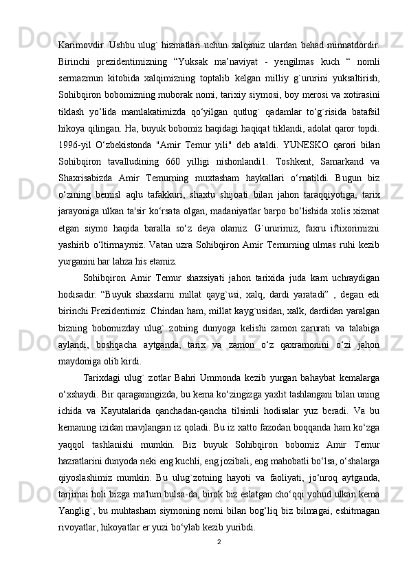 Karimovdir .   Ushbu   ulug `   hizmatlari   uchun   xalqimiz   ulardan   behad   minnatdordir .
Birinchi   prezidentimizning   “ Yuksak   ma ’ naviyat   -   yengilmas   kuch   “   nomli
sermazmun   kitobida   xalqimizning   toptalib   kelgan   milliy   g ` ururini   yuksaltirish ,
Sohibqiron   bobomizning   muborak   nomi ,   tarixiy   siymosi ,   boy   merosi   va   xotirasini
tiklash   yo ‘ lida   mamlakatimizda   qo ‘ yilgan   qutlug `   qadamlar   to ‘ g ` risida   batafsil
hikoya   qilingan .   Ha ,   buyuk   bobomiz   haqidagi   haqiqat   tiklandi ,   adolat   qaror   topdi .
1996- yil   O ‘ zbekistonda   " Amir   Temur   yili "   deb   ataldi .   YUNESKO   qarori   bilan
Sohibqiron   tavalludining   660   yilligi   nishonlandi1.   Toshkent,   Samarkand   va
Shaxrisabizda   Amir   Temurning   muxtasham   haykallari   o‘rnatildi.   Bugun   biz
o‘zining   bemisl   aqlu   tafakkuri,   shaxtu   shijoati   bilan   jahon   taraqqiyotiga,   tarix
jarayoniga  ulkan  ta'sir   ko‘rsata  olgan,  madaniyatlar  barpo bo‘lishida  xolis  xizmat
etgan   siymo   haqida   baralla   so‘z   deya   olamiz.   G`ururimiz,   faxru   iftixorimizni
yashirib   o‘ltirmaymiz.   Vatan   uzra   Sohibqiron   Amir   Temurning   ulmas   ruhi   kezib
yurganini har lahza his etamiz.
Sohibqiron   Amir   Temur   shaxsiyati   jahon   tarixida   juda   kam   uchraydigan
hodisadir.   “Buyuk   shaxslarni   millat   qayg`usi,   xalq,   dardi   yaratadi”   ,   degan   edi
birinchi  Prezidentimiz. Chindan ham, millat  kayg`usidan, xalk, dardidan yaralgan
bizning   bobomizday   ulug`   zotning   dunyoga   kelishi   zamon   zarurati   va   talabiga
aylandi,   boshqacha   aytganda,   tarix   va   zamon   o‘z   qaxramonini   o‘zi   jahon
maydoniga olib kirdi. 
Tarixdagi   ulug`   zotlar   Bahri   Ummonda   kezib   yurgan   bahaybat   kemalarga
o‘xshaydi. Bir qaraganingizda, bu kema ko‘zingizga yaxlit tashlangani bilan uning
ichida   va   Kayutalarida   qanchadan-qancha   tilsimli   hodisalar   yuz   beradi.   Va   bu
kemaning izidan mavjlangan iz qoladi. Bu iz xatto fazodan boqqanda ham ko‘zga
yaqqol   tashlanishi   mumkin.   Biz   buyuk   Sohibqiron   bobomiz   Amir   Temur
hazratlarini dunyoda neki eng kuchli, eng jozibali, eng mahobatli bo‘lsa, o‘shalarga
qiyoslashimiz   mumkin.   Bu   ulug`zotning   hayoti   va   faoliyati,   jo‘nroq   aytganda,
tarjimai holi bizga ma'lum bulsa-da, birok biz eslatgan cho‘qqi yohud ulkan kema
Yanglig`,   bu   muhtasham   siymoning   nomi   bilan   bog‘liq   biz   bilmagai,   eshitmagan
rivoyatlar, hikoyatlar er yuzi bo‘ylab kezib yuribdi. 
2