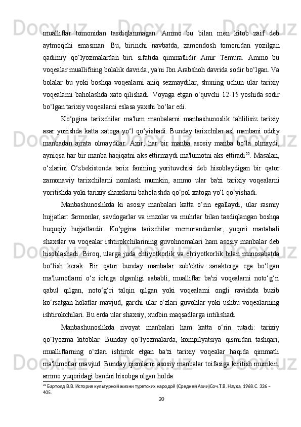 mualliflar   tomonidan   tasdiqlanmagan.   Ammo   bu   bilan   men   kitob   zaif   deb
aytmoqchi   emasman.   Bu,   birinchi   navbatda,   zamondosh   tomonidan   yozilgan
qadimiy   qo‘lyozmalardan   biri   sifatida   qimmatlidir   Amir   Temura.   Ammo   bu
voqealar muallifning bolalik davrida, ya'ni Ibn Arabshoh davrida sodir bo‘lgan. Va
bolalar   bu   yoki   boshqa   voqealarni   aniq   sezmaydilar,   shuning   uchun   ular   tarixiy
voqealarni baholashda xato qilishadi. Voyaga etgan o‘quvchi 12-15 yoshida sodir
bo‘lgan tarixiy voqealarni eslasa yaxshi bo‘lar edi.
Ko‘pgina   tarixchilar   ma'lum   manbalarni   manbashunoslik   tahlilisiz   tarixiy
asar  yozishda  katta xatoga yo‘l  qo‘yishadi.  Bunday  tarixchilar  asl  manbani  oddiy
manbadan   ajrata   olmaydilar.   Axir,   har   bir   manba   asosiy   manba   bo‘la   olmaydi,
ayniqsa har bir manba haqiqatni aks ettirmaydi ma'lumotni aks ettiradi 22
. Masalan,
o‘zlarini   O‘zbekistonda   tarix   fanining   yorituvchisi   deb   hisoblaydigan   bir   qator
zamonaviy   tarixchilarni   nomlash   mumkin,   ammo   ular   ba'zi   tarixiy   voqealarni
yoritishda yoki tarixiy shaxslarni baholashda qo‘pol xatoga yo‘l qo‘yishadi.
Manbashunoslikda   ki   asosiy   manbalari   katta   o‘rin   egallaydi,   ular   rasmiy
hujjatlar: farmonlar, savdogarlar va imzolar va muhrlar bilan tasdiqlangan boshqa
huquqiy   hujjatlardir.   Ko‘pgina   tarixchilar   memorandumlar,   yuqori   martabali
shaxslar   va   voqealar   ishtirokchilarining   guvohnomalari   ham   asosiy   manbalar   deb
hisoblashadi.   Biroq,  ularga   juda  ehtiyotkorlik  va  ehtiyotkorlik  bilan   munosabatda
bo‘lish   kerak.   Bir   qator   bunday   manbalar   sub'ektiv   xarakterga   ega   bo‘lgan
ma'lumotlarni   o‘z   ichiga   olganligi   sababli,   mualliflar   ba'zi   voqealarni   noto‘g‘ri
qabul   qilgan,   noto‘g‘ri   talqin   qilgan   yoki   voqealarni   ongli   ravishda   buzib
ko‘rsatgan   holatlar   mavjud,   garchi   ular   o‘zlari   guvohlar   yoki   ushbu   voqealarning
ishtirokchilari. Bu erda ular shaxsiy, xudbin maqsadlarga intilishadi
Manbashunoslikda   rivoyat   manbalari   ham   katta   o‘rin   tutadi:   tarixiy
qo‘lyozma   kitoblar.   Bunday   qo‘lyozmalarda,   kompilyatsiya   qismidan   tashqari,
mualliflarning   o‘zlari   ishtirok   etgan   ba'zi   tarixiy   voqealar   haqida   qimmatli
ma'lumotlar mavjud. Bunday qismlarni asosiy manbalar toifasiga kiritish mumkin,
ammo yuqoridagi bandni hisobga olgan holda
22
 Бартолд В.В. История культурной жизни туретских народой (Средней Азии)Соч.Т.В. Наука, 1968.C. 326 – 
405.
20 