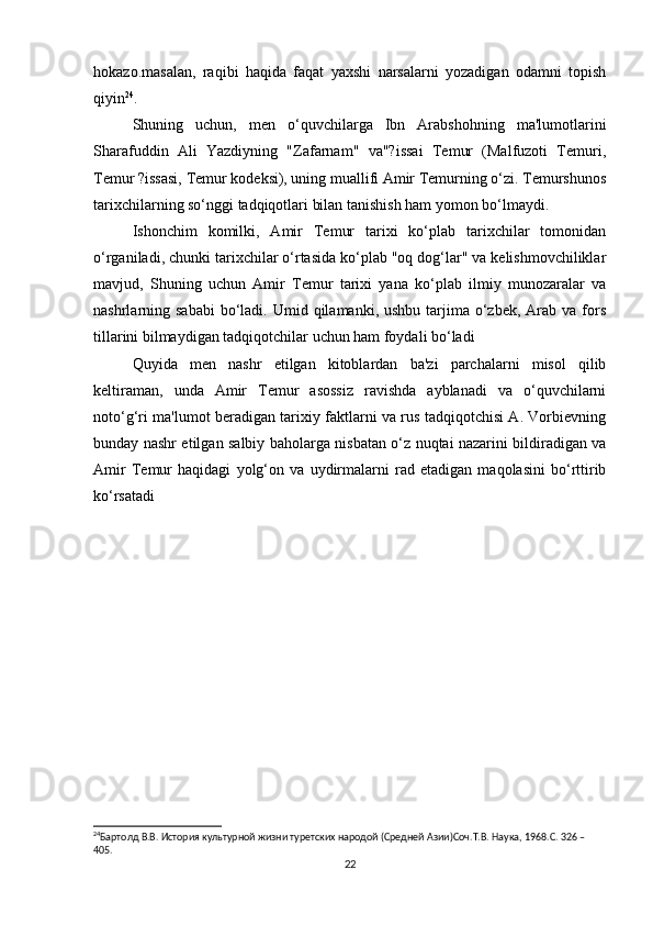 hokazo.masalan,   raqibi   haqida   faqat   yaxshi   narsalarni   yozadigan   odamni   topish
qiyin 24
.
Shuning   uchun,   men   o‘quvchilarga   Ibn   Arabshohning   ma'lumotlarini
Sharafuddin   Ali   Yazdiyning   "Zafarnam"   va"?issai   Temur   (Malfuzoti   Temuri,
Temur ?issasi, Temur kodeksi), uning muallifi Amir Temurning o‘zi. Temurshunos
tarixchilarning so‘nggi tadqiqotlari bilan tanishish ham yomon bo‘lmaydi.
Ishonchim   komilki,   Amir   Temur   tarixi   ko‘plab   tarixchilar   tomonidan
o‘rganiladi, chunki tarixchilar o‘rtasida ko‘plab "oq dog‘lar" va kelishmovchiliklar
mavjud,   Shuning   uchun   Amir   Temur   tarixi   yana   ko‘plab   ilmiy   munozaralar   va
nashrlarning sababi  bo‘ladi. Umid  qilamanki, ushbu  tarjima o‘zbek,  Arab va  fors
tillarini bilmaydigan tadqiqotchilar uchun ham foydali bo‘ladi
Quyida   men   nashr   etilgan   kitoblardan   ba'zi   parchalarni   misol   qilib
keltiraman,   unda   Amir   Temur   asossiz   ravishda   ayblanadi   va   o‘quvchilarni
noto‘g‘ri ma'lumot beradigan tarixiy faktlarni va rus tadqiqotchisi A. Vorbievning
bunday nashr etilgan salbiy baholarga nisbatan o‘z nuqtai nazarini bildiradigan va
Amir   Temur   haqidagi   yolg‘on   va   uydirmalarni   rad   etadigan   maqolasini   bo‘rttirib
ko‘rsatadi
24
Бартолд В.В. История культурной жизни туретских народой (Средней Азии)Соч.Т.В. Наука, 1968.C. 326 – 
405. 
22 