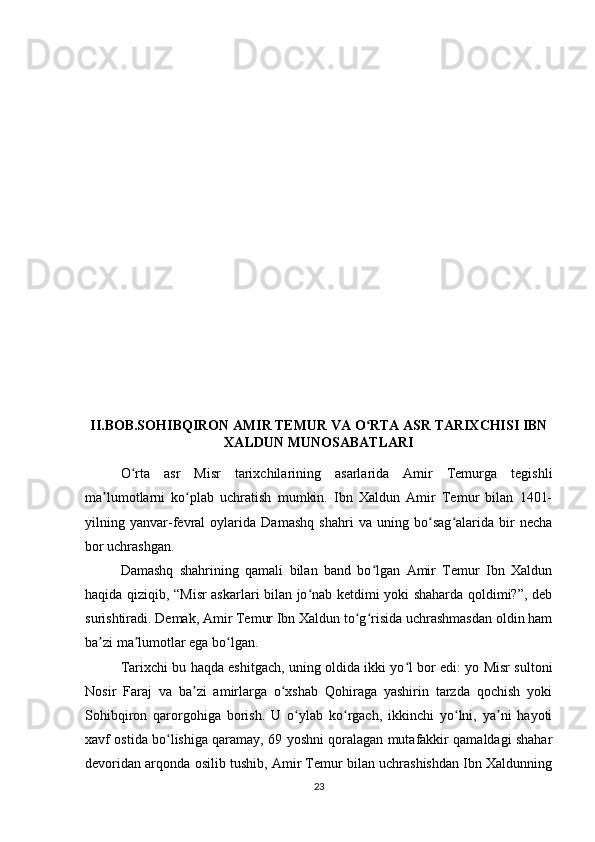 II.BOB.SOHIBQIRON AMIR TEMUR VA O RTA ASR TARIXCHISI IBNʻ
XALDUN MUNOSABATLARI
O rta   asr   Misr   tarixchilarining   asarlarida   Amir   Temurga   tegishli	
ʻ
ma lumotlarni   ko plab   uchratish   mumkin.   Ibn   Xaldun   Amir   Temur   bilan   1401-	
ʼ ʻ
yilning   yanvar-fevral   oylarida   Damashq   shahri   va   uning   bo sag alarida   bir   necha	
ʻ ʻ
bor uchrashgan.
Damashq   shahrining   qamali   bilan   band   bo lgan   Amir   Temur   Ibn   Xaldun	
ʻ
haqida qiziqib, “Misr askarlari bilan jo nab ketdimi yoki shaharda qoldimi?”, deb	
ʻ
surishtiradi. Demak, Amir Temur Ibn Xaldun to g risida uchrashmasdan oldin ham	
ʻ ʻ
ba zi ma lumotlar ega bo lgan. 	
ʼ ʼ ʻ
Tarixchi bu haqda eshitgach, uning oldida ikki yo l bor edi: yo Misr sultoni	
ʻ
Nosir   Faraj   va   ba zi   amirlarga   o xshab   Qohiraga   yashirin   tarzda   qochish   yoki	
ʼ ʻ
Sohibqiron   qarorgohiga   borish.   U   o ylab   ko rgach,   ikkinchi   yo lni,   ya ni   hayoti	
ʻ ʻ ʻ ʼ
xavf ostida bo lishiga qaramay, 69 yoshni qoralagan mutafakkir qamaldagi shahar	
ʻ
devoridan arqonda osilib tushib, Amir Temur bilan uchrashishdan Ibn Xaldunning
23 