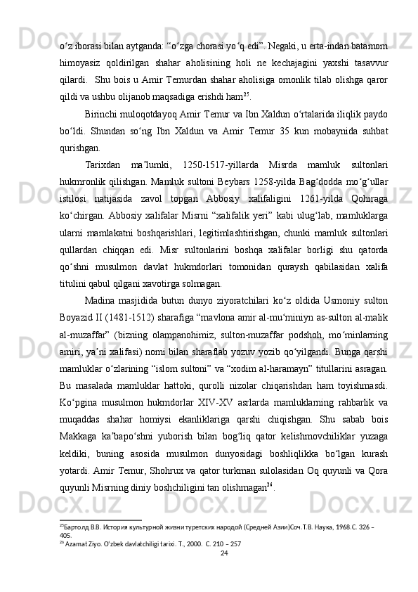 o z iborasi bilan aytganda: “o zga chorasi yo q edi”. Negaki, u erta-indan batamomʻ ʻ ʻ
himoyasiz   qoldirilgan   shahar   aholisining   holi   ne   kechajagini   yaxshi   tasavvur
qilardi.   Shu  bois  u Amir  Temurdan  shahar   aholisiga  omonlik tilab  olishga   qaror
qildi va ushbu olijanob maqsadiga erishdi ham 25
.
Birinchi muloqotdayoq Amir Temur va Ibn Xaldun o rtalarida iliqlik paydo	
ʻ
bo ldi.   Shundan   so ng   Ibn   Xaldun   va   Amir   Temur   35   kun   mobaynida   suhbat	
ʻ ʻ
qurishgan.
Tarixdan   ma lumki,   1250-1517-yillarda   Misrda   mamluk   sultonlari	
ʼ
hukmronlik qilishgan.  Mamluk sultoni Beybars  1258-yilda Bag dodda mo g ullar	
ʻ ʻ ʻ
istilosi   natijasida   zavol   topgan   Abbosiy   xalifaligini   1261-yilda   Qohiraga
ko chirgan.   Abbosiy   xalifalar   Misrni   “xalifalik   yeri”   kabi   ulug lab,   mamluklarga	
ʻ ʻ
ularni   mamlakatni   boshqarishlari,   legitimlashtirishgan,   chunki   mamluk   sultonlari
qullardan   chiqqan   edi.   Misr   sultonlarini   boshqa   xalifalar   borligi   shu   qatorda
qo shni   musulmon   davlat   hukmdorlari   tomonidan   quraysh   qabilasidan   xalifa
ʻ
titulini qabul qilgani xavotirga solmagan. 
Madina   masjidida   butun   dunyo   ziyoratchilari   ko z   oldida   Usmoniy   sulton	
ʻ
Boyazid II (1481-1512) sharafiga “mavlona amir al-mu miniyn as-sulton al-malik
ʻ
al-muzaffar”   (bizning   olampanohimiz,   sulton-muzaffar   podshoh,   mo minlarning	
ʻ
amiri, ya ni xalifasi) nomi bilan sharaflab yozuv yozib qo yilgandi. Bunga qarshi	
ʼ ʻ
mamluklar o zlarining “islom sultoni” va “xodim al-haramayn” titullarini asragan.	
ʻ
Bu   masalada   mamluklar   hattoki,   qurolli   nizolar   chiqarishdan   ham   toyishmasdi.
Ko pgina   musulmon   hukmdorlar   XIV-XV   asrlarda   mamluklarning   rahbarlik   va	
ʻ
muqaddas   shahar   homiysi   ekanliklariga   qarshi   chiqishgan.   Shu   sabab   bois
Makkaga   ka bapo shni   yuborish   bilan   bog liq   qator   kelishmovchiliklar   yuzaga	
ʼ ʻ ʻ
keldiki,   buning   asosida   musulmon   dunyosidagi   boshliqlikka   bo lgan   kurash	
ʻ
yotardi. Amir  Temur, Shohrux va  qator  turkman sulolasidan  Oq quyunli  va Qora
quyunli Misrning diniy boshchiligini tan olishmagan 26
.
25
Бартолд В.В. История культурной жизни туретских народой (Средней Азии)Соч.Т.В. Наука, 1968.C. 326 – 
405. 
26
 Azamat Ziyo. O‘zbek davlatchiligi tarixi.  T., 2000.  C. 210 – 257
24 