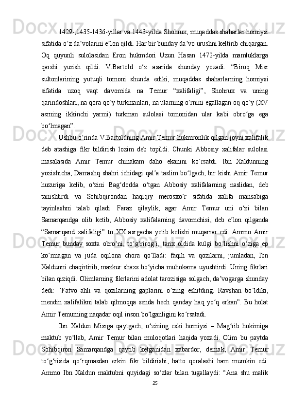 1429-,1435-1436-yillar va 1443-yilda Shohrux, muqaddas shaharlar homiysi
sifatida o z da volarini e lon qildi. Har bir bunday da vo urushni keltirib chiqargan.ʻ ʼ ʼ ʼ
Oq   quyunli   sulolasidan   Eron   hukmdori   Uzun   Hasan   1472-yilda   mamluklarga
qarshi   yurish   qildi.   V.Bartold   o‘z   asarida   shunday   yozadi:   “Biroq   Misr
sultonlarining   yutuqli   tomoni   shunda   ediki,   muqaddas   shaharlarning   homiysi
sifatida   uzoq   vaqt   davomida   na   Temur   “xalifaligi”,   Shohrux   va   uning
qarindoshlari, na qora qo y turkmanlari, na ularning o rnini egallagan oq qo y (XV	
ʻ ʻ ʻ
asrning   ikkinchi   yarmi)   turkman   sulolasi   tomonidan   ular   kabi   obro ga   ega	
ʻ
bo lmagan”. 	
ʻ
Ushbu o rinda V.Bartoldning Amir Temur hukmronlik qilgan joyni xalifalik	
ʻ
deb   atashiga   fikr   bildirish   lozim   deb   topildi.   Chunki   Abbosiy   xalifalar   sulolasi
masalasida   Amir   Temur   chinakam   daho   ekanini   ko rsatdi.   Ibn   Xaldunning	
ʻ
yozishicha, Damashq shahri  ichidagi qal a taslim bo lgach, bir kishi  Amir Temur	
ʼ ʻ
huzuriga   kelib,   o zini   Bag dodda   o tgan   Abbosiy   xalifalarning   naslidan,   deb	
ʻ ʻ ʻ
tanishtirdi   va   Sohibqirondan   haqiqiy   merosxo r   sifatida   xalifa   mansabiga	
ʻ
tayinlashni   talab   qiladi.   Faraz   qilaylik,   agar   Amir   Temur   uni   o zi   bilan	
ʻ
Samarqandga   olib   ketib,   Abbosiy   xalifalarning   davomchisi,   deb   e lon   qilganda	
ʼ
“Samarqand   xalifaligi”   to   XX   asrgacha   yetib   kelishi   muqarrar   edi.   Ammo   Amir
Temur   bunday   soxta   obro ni,   to g rirog i,   tarix   oldida   kulgi   bo lishni   o ziga   ep	
ʻ ʻ ʻ ʻ ʻ ʻ
ko rmagan   va   juda   oqilona   chora   qo lladi:   faqih   va   qozilarni,   jumladan,   Ibn	
ʻ ʻ
Xaldunni chaqirtirib, mazkur shaxs bo yicha muhokama uyushtirdi. Uning fikrlari	
ʻ
bilan qiziqdi. Olimlarning fikrlarini adolat tarozisiga solgach, da vogarga shunday	
ʼ
dedi:   “Fatvo   ahli   va   qozilarning   gaplarini   o zing   eshitding.   Ravshan   bo ldiki,	
ʻ ʻ
mendin   xalifalikni   talab   qilmoqqa   senda   hech   qanday   haq   yo q   erkan”.   Bu   holat	
ʻ
Amir Temurning naqadar oqil inson bo lganligini ko rsatadi. 	
ʻ ʻ
Ibn   Xaldun   Misrga   qaytgach,   o zining   eski   homiysi   –   Mag rib   hokimiga
ʻ ʻ
maktub   yo llab,   Amir   Temur   bilan   muloqotlari   haqida   yozadi.   Olim   bu   paytda	
ʻ
Sohibqiron   Samarqandga   qaytib   ketganidan   xabardor,   demak,   Amir   Temur
to g risida   qo rqmasdan   erkin   fikr   bildirishi,   hatto   qoralashi   ham   mumkin   edi.	
ʻ ʻ ʻ
Ammo   Ibn   Xaldun   maktubni   quyidagi   so zlar   bilan   tugallaydi:   “Ana   shu   malik	
ʻ
25 