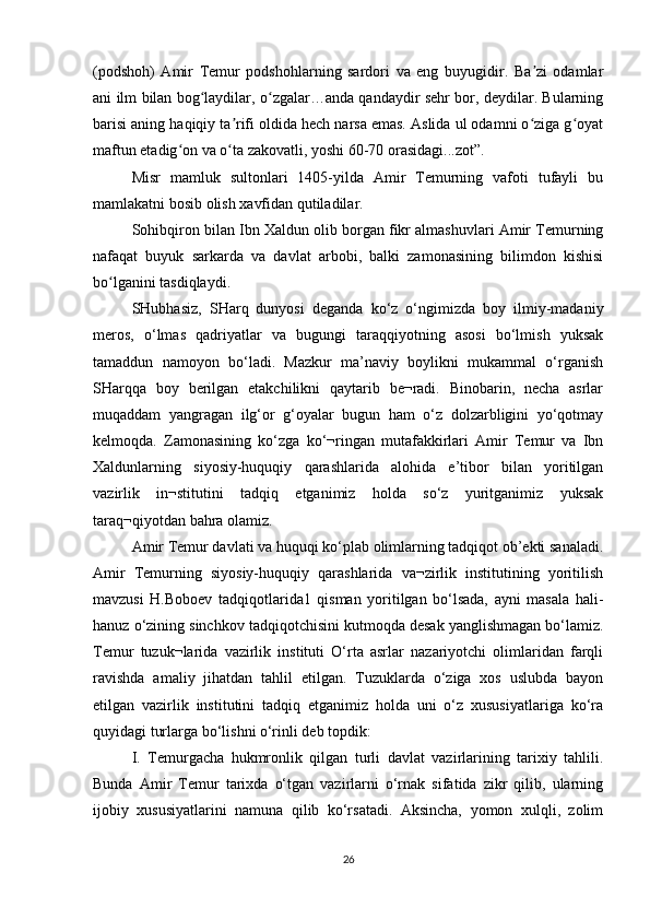 (podshoh)   Amir   Temur   podshohlarning   sardori   va   eng   buyugidir.   Ba zi   odamlarʼ
ani ilm bilan bog laydilar, o zgalar…anda qandaydir sehr bor, deydilar. Bularning	
ʻ ʻ
barisi aning haqiqiy ta rifi oldida hech narsa emas. Aslida ul odamni o ziga g oyat	
ʼ ʻ ʻ
maftun etadig on va o ta zakovatli, yoshi 60-70 orasidagi...zot”.	
ʻ ʻ
Misr   mamluk   sultonlari   1405-yilda   Amir   Temurning   vafoti   tufayli   bu
mamlakatni bosib olish xavfidan qutiladilar.
Sohibqiron bilan Ibn Xaldun olib borgan fikr almashuvlari Amir Temurning
nafaqat   buyuk   sarkarda   va   davlat   arbobi,   balki   zamonasining   bilimdon   kishisi
bo lganini tasdiqlaydi.	
ʻ
SHubhasiz,   SHarq   dunyosi   deganda   ko‘z   o‘ngimizda   boy   ilmiy-madaniy
meros,   o‘lmas   qadriyatlar   va   bugungi   taraqqiyotning   asosi   bo‘lmish   yuksak
tamaddun   namoyon   bo‘ladi.   Mazkur   ma’naviy   boylikni   mukammal   o‘rganish
SHarqqa   boy   berilgan   etakchilikni   qaytarib   be¬radi.   Binobarin,   necha   asrlar
muqaddam   yangragan   ilg‘or   g‘oyalar   bugun   ham   o‘z   dolzarbligini   yo‘qotmay
kelmoqda.   Zamonasining   ko‘zga   ko‘¬ringan   mutafakkirlari   Amir   Temur   va   Ibn
Xaldunlarning   siyosiy-huquqiy   qarashlarida   alohida   e’tibor   bilan   yoritilgan
vazirlik   in¬stitutini   tadqiq   etganimiz   holda   so‘z   yuritganimiz   yuksak
taraq¬qiyotdan bahra olamiz. 
Amir Temur davlati va huquqi ko‘plab olimlarning tadqiqot ob’ekti sanaladi.
Amir   Temurning   siyosiy-huquqiy   qarashlarida   va¬zirlik   institutining   yoritilish
mavzusi   H.Boboev   tadqiqotlarida1   qisman   yoritilgan   bo‘lsada,   ayni   masala   hali-
hanuz o‘zining sinchkov tadqiqotchisini kutmoqda desak yanglishmagan bo‘lamiz.
Temur   tuzuk¬larida   vazirlik   instituti   O‘rta   asrlar   nazariyotchi   olimlaridan   farqli
ravishda   amaliy   jihatdan   tahlil   etilgan.   Tuzuklarda   o‘ziga   xos   uslubda   bayon
etilgan   vazirlik   institutini   tadqiq   etganimiz   holda   uni   o‘z   xususiyatlariga   ko‘ra
quyidagi turlarga bo‘lishni o‘rinli deb topdik: 
I.   Temurgacha   hukmronlik   qilgan   turli   davlat   vazirlarining   tarixiy   tahlili.
Bunda   Amir   Temur   tarixda   o‘tgan   vazirlarni   o‘rnak   sifatida   zikr   qilib,   ularning
ijobiy   xususiyatlarini   namuna   qilib   ko‘rsatadi.   Aksincha,   yomon   xulqli,   zolim
26 