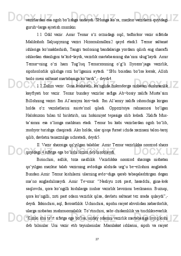 vazirlardan esa ogoh bo‘lishga undaydi. SHunga ko‘ra, mazkur vazirlarni quyidagi
guruh¬larga ajratish mumkin: 
1.1   Odil   vazir.   Amir   Temur   o‘z   orzuidagi   oqil,   tadbirkor   vazir   sifatida
Malikshoh   Saljuqiyning   vaziri   Nizomulmulkni2   qayd   etadi3.   Temur   saltanat
ishlariga   ko‘maklashish,   Tangri   taoloning   bandalariga   yordam   qilish   eng   sharafli
ishlardan ekanligini ta’kid¬laydi, vazirlik martabasining sha’nini ulug‘laydi. Amir
Temur¬ning   o‘zi   ham   Tug‘luq   Temurxonning   o‘g‘li   Ilyosxo‘jaga   vazirlik,
sipohsolorlik   qilishga   rozi   bo‘lganini   aytadi.   “SHu   boisdan   bo‘lsa   kerak,   Alloh
taolo meni saltanat martabasiga ko‘tardi”,- deydi4. 
1.2 Zolim  vazir. Gina kuduratli, ko‘nglida hukmdorga nisbatan dushmanlik
kayfiyati   bor   vazir.   Temur   bunday   vazirlar   safiga   Ab¬bosiy   xalifa   Musta’sim
Billohning   vaziri   Ibn   Al’amiyni   kiri¬tadi.   Ibn   Al’amiy   xalifa   ishonchiga   kirgan
holda   o‘z   vazolatlarini   suiste’mol   qiladi.   Oppozitsiya   rahnamosi   bo‘lgan
Halokuxon   bilan   til   biriktirib,   uni   hokimiyat   tepasiga   olib   keladi.   Xalifa   Mus-
ta’simni   esa   o‘limga   mahkum   etadi.   Temur   bu   kabi   vazirlardan   ogoh   bo‘lib,
xushyor turishga chaqiradi. Aks holda, ular qisqa fursat ichida xazinani talon-taroj
qilib, davlatni tanazzulga uchratadi, deydi5. 
II. Vazir shaxsiga qo‘yilgan talablar. Amir Temur vazirlikka nomzod shaxs
quyidagi 4 sifatga ega bo‘lishi lozim deb hisoblaydi. 
Birinchisi,   asllik,   toza   nasllilik.   Vazirlikka   nomzod   shaxsga   nisbatan
qo‘yilgan   mazkur   talab   vazirning   avlodiga   alohida   urg‘u   be¬rilishini   anglatadi.
Bundan   Amir   Temur   kishilarni   ularning   avlo¬diga   qarab   tabaqalashtirgan   degan
ma’no   anglashilmaydi.   Amir   Te¬mur:   “Nasliyu   zoti   past,   hasadchi,   gina-kek
saqlovchi,   qora   ko‘ngilli   kishilarga   zinhor   vazirlik   lavozimi   berilmasin.   Buzuqi,
qora   ko‘ngilli,   zoti   past   odam   vazirlik  qilsa,   davlatu   saltanat   tez   orada   qulaydi”,-
deydi. Ikkinchisi, aql, farosatlilik. Uchinchisi, sipohu raiyat ahvolidan xabardorlik,
ularga nisbatan xushmuomalalik. To‘rtinchisi, sabr-chidamlilik va tinchliksevarlik.
“Kimki shu to‘rt sifatga ega bo‘lsa, unday odamni vazirlik martabasiga loyiq kishi
deb   bilsinlar.   Uni   vazir   etib   tayinlasinlar.   Mamlakat   ishlarini,   sipoh   va   raiyat
27 