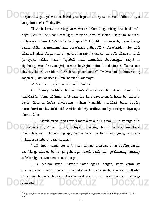 ixtiyorini unga topshirsinlar. Bunday vazirga to‘rt imtiyoz: ishonch, e’tibor, ixtiyor
va qudrat berilsin”,-deydi 27
. 
III. Amir Temur idealidagi vazir timsoli. “Kamolotga erishgan vazir ulkim”,-
deydi   Temur:   “Asli-nasli   tozaligini   ko‘rsatib,   dav¬lat   ishlarini   tartibga   keltiradi,
moliyaviy   ishlarni   to‘g‘rilik   bi¬lan   bajaradi”.   Olgulik   joyidan   olib,   bergulik   erga
beradi. Salta¬nat  muammolarini  o‘z o‘rnida qattiqqo‘llik, o‘z o‘rnida muloyimlik
bilan hal qiladi. Aqlli vazir bir qo‘li bilan raiyat (xalq)ni, bir qo‘li bilan esa sipoh
(armiya)ni   ushlab   turadi.   Tajribali   vazir   mamlakat   obodonligini,   raiyat   va
sipohning   tinch-farovonligini,   xazina   boyligini   doim   ko‘zda   tutadi.   Temur   ana
shunday   komil   va-zirlarni   “qilich   va   qalam   sohibi”,   “valine’mat   (hukmdor)ning
soqchisi”, “davlat sherigi” kabi nomlar bilan ataydi. 
IV. Vazirlarning faoliyat ko‘rsatish tartibi. 
4.1   Doimiy   tartibda   faoliyat   ko‘rsatuvchi   vazirlar.   Amir   Temur   o‘z
tuzuklarida:   “Amr   qildimki,   to‘rt   vazir   har   kuni   devonxonada   hozir   bo‘lsinlar”,-
deydi.   SHunga   ko‘ra   davlatning   muhim   kundalik   vazifalari   bilan   bog‘liq
masalalarni mazkur to‘rt toifa vazirlar doimiy tartibda amalga oshirgan deya ayta
olamiz. Ular: 
4.1.1. Mamlakat va raiyat vaziri mamlakat aholisi ahvolini na¬zoratga olib,
viloyatlardan   yig‘ilgan   hosil,   soliqlar,   ularning   taq¬simlanishi,   mamlakat
obodonligi   va   mol-mulkning   qay   tarzda   tar¬tibga   keltirilayotganligi   xususida
hukmdorga axborot berib turgan7. 
4.1.2.   Sipoh   vaziri.   Bu   toifa   vazir   saltanat   armiyasi   bilan   bog‘liq   barcha
vazifalarga   mas’ul   bo‘lib,   jangchilarga   maosh   berili¬shi,   qo‘shinning   umumiy
safarbarligi ustidan nazorat olib borgan. 
4.1.3.   Moliya   vaziri.   Mazkur   vazir   egasiz   qolgan,   vafot   etgan   va
qochganlarga   tegishli   mollarni   mamlakatga   kirib-chiquvchi   shaxslar   mulkidan
olinadigan   bojlarni   chorva   mollari   va   yaylovlarni   bosh¬qarish   vazifasini   amalga
oshirgan. 
27
 Бартолд В.В. История культурной жизни туретских народой (Средней Азии)Соч.Т.В. Наука, 1968.C. 326 – 
405.
28 