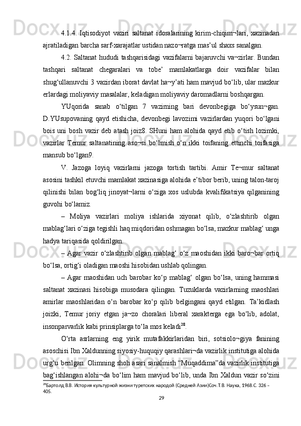 4.1.4.   Iqtisodiyot   vaziri   saltanat   idoralarining   kirim-chiqim¬lari,   xazinadan
ajratiladigan barcha sarf-xarajatlar ustidan nazo¬ratga mas’ul shaxs sanalgan. 
4.2. Saltanat hududi tashqarisidagi  vazifalarni bajaruvchi va¬zirlar. Bundan
tashqari   saltanat   chegaralari   va   tobe’   mamlakatlarga   doir   vazifalar   bilan
shug‘ullanuvchi 3 vazirdan iborat davlat ha¬y’ati ham mavjud bo‘lib, ular mazkur
erlardagi moliyaviy masalalar, keladigan moliyaviy daromadlarni boshqargan. 
YUqorida   sanab   o‘tilgan   7   vazirning   bari   devonbegiga   bo‘ysun¬gan.
D.YUsupovaning   qayd   etishicha,   devonbegi   lavozimi   vazirlardan  yuqori   bo‘lgani
bois uni  bosh  vazir  deb  atash joiz8. SHuni  ham  alohida qayd  etib o‘tish  lozimki,
vazirlar   Temur   saltanatining   aso¬si   bo‘lmish   o‘n   ikki   toifaning   ettinchi   toifasiga
mansub bo‘lgan9. 
V.   Jazoga   loyiq   vazirlarni   jazoga   tortish   tartibi.   Amir   Te¬mur   saltanat
asosini tashkil etuvchi mamlakat xazinasiga alohida e’tibor berib, uning talon-taroj
qilinishi   bilan   bog‘liq   jinoyat¬larni   o‘ziga   xos   uslubda   kvalifikatsiya   qilganining
guvohi bo‘lamiz. 
–   Moliya   vazirlari   moliya   ishlarida   xiyonat   qilib,   o‘zlashtirib   olgan
mablag‘lari o‘ziga tegishli haq miqdoridan oshmagan bo‘lsa, mazkur mablag‘ unga
hadya tariqasida qoldirilgan. 
–   Agar   vazir   o‘zlashtirib   olgan   mablag‘   o‘z   maoshidan   ikki   baro¬bar   ortiq
bo‘lsa, ortig‘i oladigan maoshi hisobidan ushlab qolingan. 
–  Agar   maoshidan   uch  barobar   ko‘p   mablag‘   olgan  bo‘lsa,   uning  hammasi
saltanat   xazinasi   hisobiga   musodara   qilingan.   Tuzuklarda   vazirlarning   maoshlari
amirlar   maoshlaridan   o‘n   barobar   ko‘p   qilib   belgingani   qayd   etilgan.   Ta’kidlash
joizki,   Temur   joriy   etgan   ja¬zo   choralari   liberal   xarakterga   ega   bo‘lib,   adolat,
insonparvarlik kabi prinsiplarga to‘la mos keladi 28
. 
O‘rta   asrlarning   eng   yirik   mutafakkirlaridan   biri,   sotsiolo¬giya   fanining
asoschisi Ibn Xaldunning siyosiy-huquqiy qarashlari¬da vazirlik institutiga alohida
urg‘u berilgan. Olimning shoh asari sanalmish “Muqaddima”da vazirlik institutiga
bag‘ishlangan alohi¬da bo‘lim ham mavjud bo‘lib, unda Ibn Xaldun vazir so‘zini
28
Бартолд В.В. История культурной жизни туретских народой (Средней Азии)Соч.Т.В. Наука, 1968.C. 326 – 
405.
29 