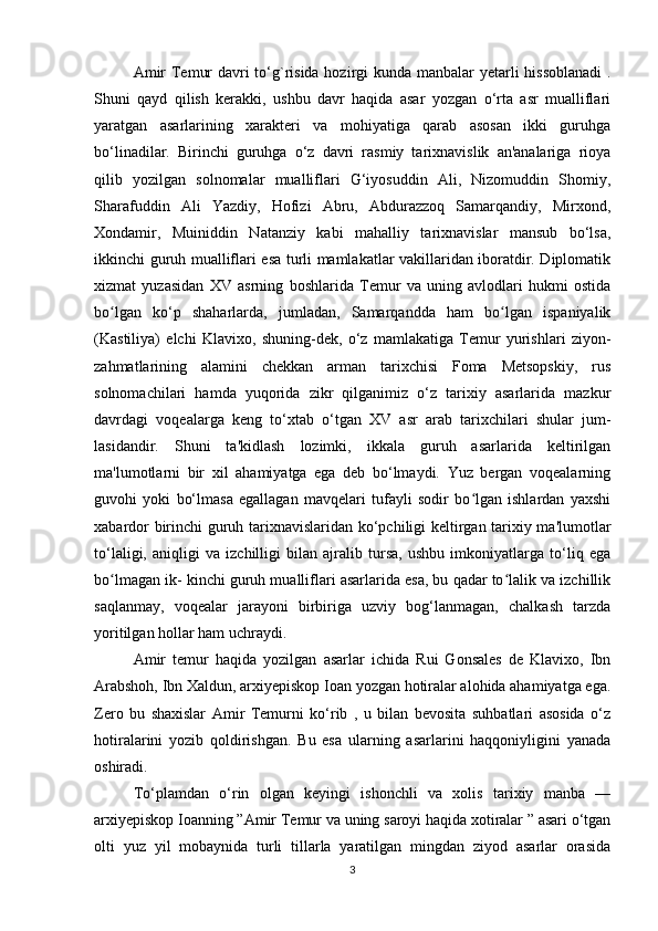 Amir  Temur  davri  to‘g`risida hozirgi kunda manbalar yetarli hissoblanadi  .
Shuni   qayd   qilish   kerakki,   ushbu   davr   haqida   asar   yozgan   o‘rta   asr   mualliflari
yaratgan   asarlarining   xarakteri   va   mohiyatiga   qarab   asosan   ikki   guruhga
bo‘linadilar.   Birinchi   guruhga   o‘z   davri   rasmiy   tarixnavislik   an'analariga   rioya
qilib   yozilgan   solnomalar   mualliflari   G‘iyosuddin   Ali,   Nizomuddin   Shomiy,
Sharafuddin   Ali   Yazdiy,   Hofizi   Abru,   Abdurazzoq   Samarqandiy,   Mirxond,
Xondamir,   Muiniddin   Natanziy   kabi   mahalliy   tarixnavislar   mansub   bo‘lsa,
ikkinchi guruh mualliflari esa turli mamlakatlar vakillaridan iboratdir. Diplomatik
xizmat   yuzasidan   XV   asrning   boshlarida   Temur   va   uning   avlodlari   hukmi   ostida
bo lgan   ko‘p   shaharlarda,   jumladan,   Samarqandda   ham   bo lgan   ispaniyalikʻ ʻ
(Kastiliya)   elchi   Klavixo,   shuning-dek,   o‘z   mamlakatiga   Temur   yurishlari   ziyon-
zahmatlarining   alamini   chekkan   arman   tarixchisi   Foma   Metsopskiy,   rus
solnomachilari   hamda   yuqorida   zikr   qilganimiz   o‘z   tarixiy   asarlarida   mazkur
davrdagi   voqealarga   keng   to‘xtab   o‘tgan   XV   asr   arab   tarixchilari   shular   jum-
lasidandir.   Shuni   ta'kidlash   lozimki,   ikkala   guruh   asarlarida   keltirilgan
ma'lumotlarni   bir   xil   ahamiyatga   ega   deb   bo‘lmaydi.   Yuz   bergan   voqealarning
guvohi   yoki   bo‘lmasa   egallagan   mavqelari   tufayli   sodir   bo lgan   ishlardan   yaxshi	
ʻ
xabardor birinchi guruh tarixnavislaridan ko‘pchiligi keltirgan tarixiy ma'lumotlar
to‘laligi,   aniqligi   va   izchilligi   bilan   ajralib   tursa,   ushbu   imkoniyatlarga   to‘liq   ega
bo lmagan ik- kinchi guruh mualliflari asarlarida esa, bu qadar to lalik va izchillik	
ʻ ʻ
saqlanmay,   voqealar   jarayoni   birbiriga   uzviy   bog‘lanmagan,   chalkash   tarzda
yoritilgan hollar ham uchraydi. 
Amir   temur   haqida   yozilgan   asarlar   ichida   Rui   Gonsales   de   Klavixo,   Ibn
Arabshoh, Ibn Xaldun, arxiyepiskop Ioan yozgan hotiralar alohida ahamiyatga ega.
Zero   bu   shaxislar   Amir   Temurni   ko‘rib   ,   u   bilan   bevosita   suhbatlari   asosida   o‘z
hotiralarini   yozib   qoldirishgan.   Bu   esa   ularning   asarlarini   haqqoniyligini   yanada
oshiradi. 
To‘plamdan   o‘rin   olgan   keyingi   ishonchli   va   xolis   tarixiy   manba   —
arxiyepiskop Ioanning ”Аmir Temur va uning saroyi haqida xotiralar ” asari o‘tgan
olti   yuz   yil   mobaynida   turli   tillarla   yaratilgan   mingdan   ziyod   asarlar   orasida
3 